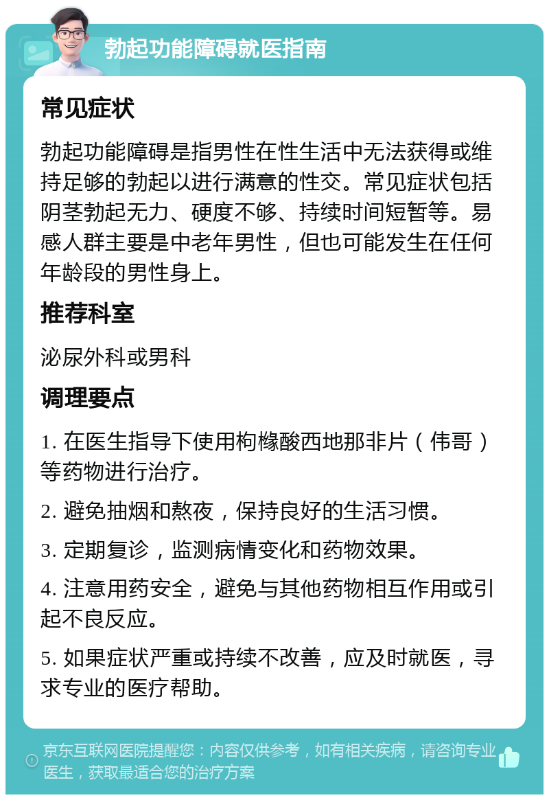 勃起功能障碍就医指南 常见症状 勃起功能障碍是指男性在性生活中无法获得或维持足够的勃起以进行满意的性交。常见症状包括阴茎勃起无力、硬度不够、持续时间短暂等。易感人群主要是中老年男性，但也可能发生在任何年龄段的男性身上。 推荐科室 泌尿外科或男科 调理要点 1. 在医生指导下使用枸橼酸西地那非片（伟哥）等药物进行治疗。 2. 避免抽烟和熬夜，保持良好的生活习惯。 3. 定期复诊，监测病情变化和药物效果。 4. 注意用药安全，避免与其他药物相互作用或引起不良反应。 5. 如果症状严重或持续不改善，应及时就医，寻求专业的医疗帮助。