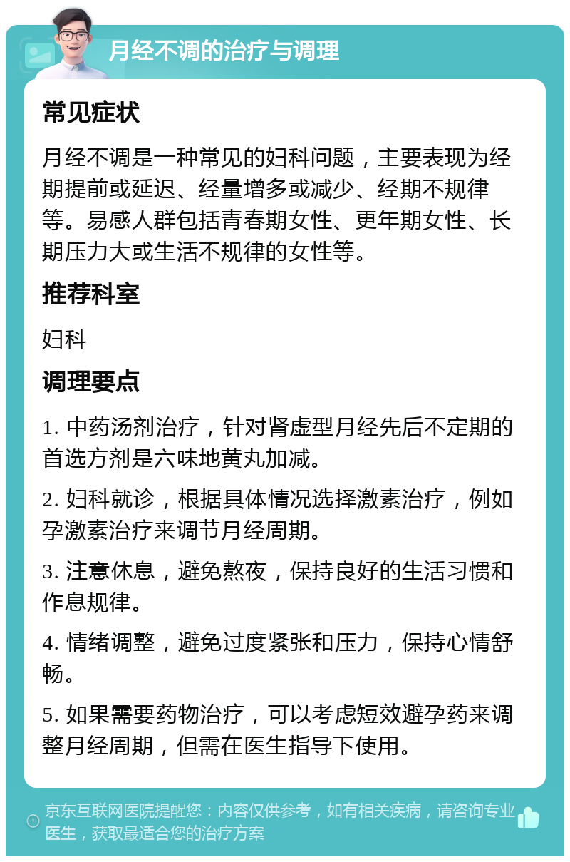 月经不调的治疗与调理 常见症状 月经不调是一种常见的妇科问题，主要表现为经期提前或延迟、经量增多或减少、经期不规律等。易感人群包括青春期女性、更年期女性、长期压力大或生活不规律的女性等。 推荐科室 妇科 调理要点 1. 中药汤剂治疗，针对肾虚型月经先后不定期的首选方剂是六味地黄丸加减。 2. 妇科就诊，根据具体情况选择激素治疗，例如孕激素治疗来调节月经周期。 3. 注意休息，避免熬夜，保持良好的生活习惯和作息规律。 4. 情绪调整，避免过度紧张和压力，保持心情舒畅。 5. 如果需要药物治疗，可以考虑短效避孕药来调整月经周期，但需在医生指导下使用。