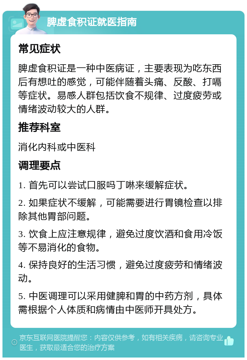 脾虚食积证就医指南 常见症状 脾虚食积证是一种中医病证，主要表现为吃东西后有想吐的感觉，可能伴随着头痛、反酸、打嗝等症状。易感人群包括饮食不规律、过度疲劳或情绪波动较大的人群。 推荐科室 消化内科或中医科 调理要点 1. 首先可以尝试口服吗丁啉来缓解症状。 2. 如果症状不缓解，可能需要进行胃镜检查以排除其他胃部问题。 3. 饮食上应注意规律，避免过度饮酒和食用冷饭等不易消化的食物。 4. 保持良好的生活习惯，避免过度疲劳和情绪波动。 5. 中医调理可以采用健脾和胃的中药方剂，具体需根据个人体质和病情由中医师开具处方。