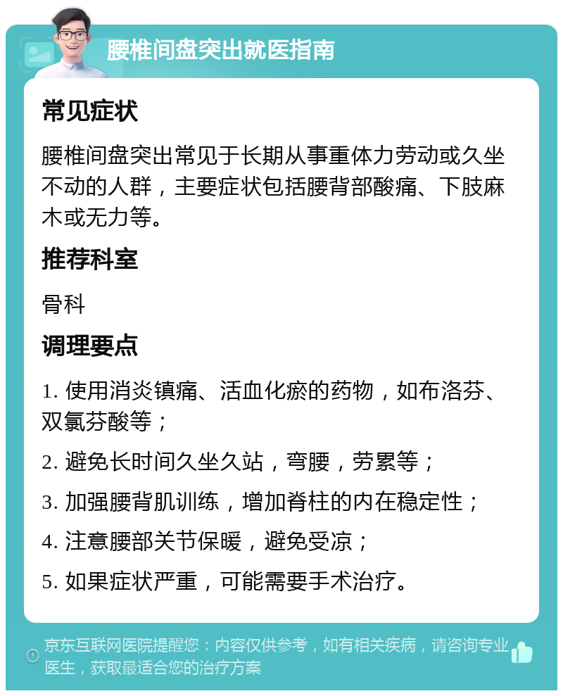 腰椎间盘突出就医指南 常见症状 腰椎间盘突出常见于长期从事重体力劳动或久坐不动的人群，主要症状包括腰背部酸痛、下肢麻木或无力等。 推荐科室 骨科 调理要点 1. 使用消炎镇痛、活血化瘀的药物，如布洛芬、双氯芬酸等； 2. 避免长时间久坐久站，弯腰，劳累等； 3. 加强腰背肌训练，增加脊柱的内在稳定性； 4. 注意腰部关节保暖，避免受凉； 5. 如果症状严重，可能需要手术治疗。