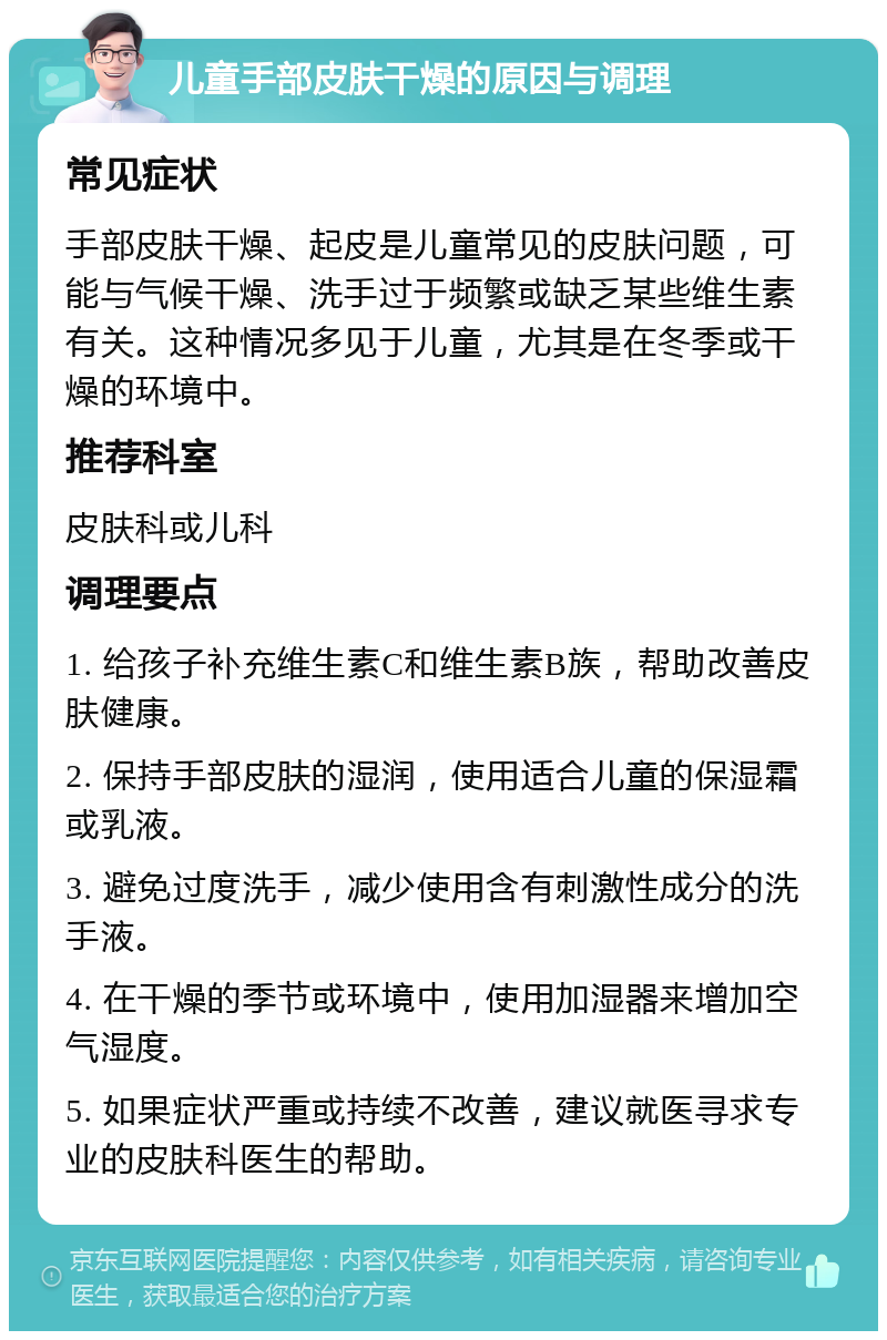 儿童手部皮肤干燥的原因与调理 常见症状 手部皮肤干燥、起皮是儿童常见的皮肤问题，可能与气候干燥、洗手过于频繁或缺乏某些维生素有关。这种情况多见于儿童，尤其是在冬季或干燥的环境中。 推荐科室 皮肤科或儿科 调理要点 1. 给孩子补充维生素C和维生素B族，帮助改善皮肤健康。 2. 保持手部皮肤的湿润，使用适合儿童的保湿霜或乳液。 3. 避免过度洗手，减少使用含有刺激性成分的洗手液。 4. 在干燥的季节或环境中，使用加湿器来增加空气湿度。 5. 如果症状严重或持续不改善，建议就医寻求专业的皮肤科医生的帮助。