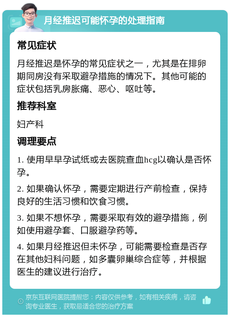 月经推迟可能怀孕的处理指南 常见症状 月经推迟是怀孕的常见症状之一，尤其是在排卵期同房没有采取避孕措施的情况下。其他可能的症状包括乳房胀痛、恶心、呕吐等。 推荐科室 妇产科 调理要点 1. 使用早早孕试纸或去医院查血hcg以确认是否怀孕。 2. 如果确认怀孕，需要定期进行产前检查，保持良好的生活习惯和饮食习惯。 3. 如果不想怀孕，需要采取有效的避孕措施，例如使用避孕套、口服避孕药等。 4. 如果月经推迟但未怀孕，可能需要检查是否存在其他妇科问题，如多囊卵巢综合症等，并根据医生的建议进行治疗。