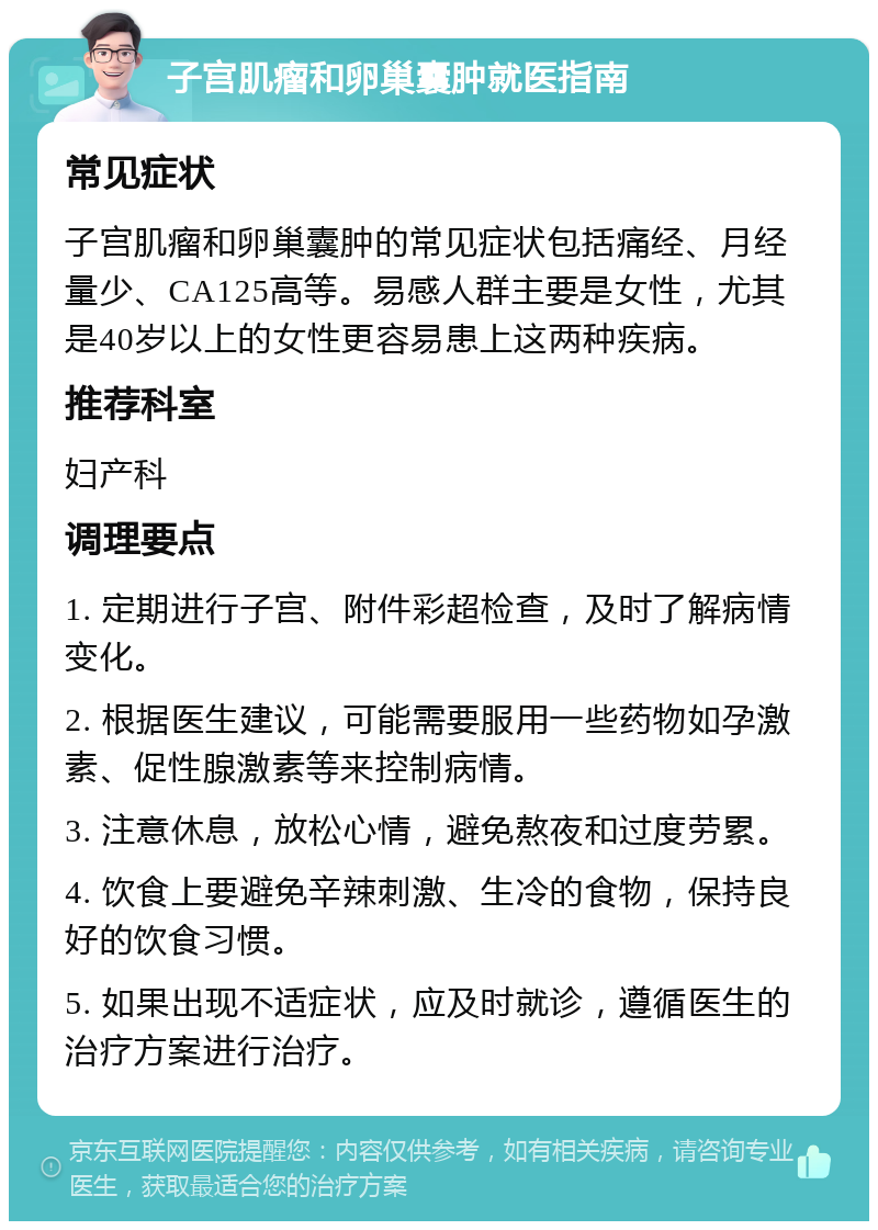 子宫肌瘤和卵巢囊肿就医指南 常见症状 子宫肌瘤和卵巢囊肿的常见症状包括痛经、月经量少、CA125高等。易感人群主要是女性，尤其是40岁以上的女性更容易患上这两种疾病。 推荐科室 妇产科 调理要点 1. 定期进行子宫、附件彩超检查，及时了解病情变化。 2. 根据医生建议，可能需要服用一些药物如孕激素、促性腺激素等来控制病情。 3. 注意休息，放松心情，避免熬夜和过度劳累。 4. 饮食上要避免辛辣刺激、生冷的食物，保持良好的饮食习惯。 5. 如果出现不适症状，应及时就诊，遵循医生的治疗方案进行治疗。