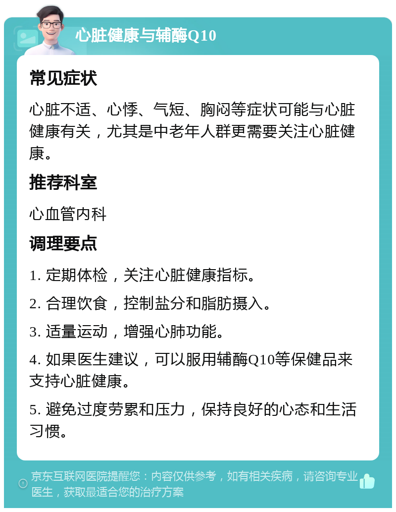 心脏健康与辅酶Q10 常见症状 心脏不适、心悸、气短、胸闷等症状可能与心脏健康有关，尤其是中老年人群更需要关注心脏健康。 推荐科室 心血管内科 调理要点 1. 定期体检，关注心脏健康指标。 2. 合理饮食，控制盐分和脂肪摄入。 3. 适量运动，增强心肺功能。 4. 如果医生建议，可以服用辅酶Q10等保健品来支持心脏健康。 5. 避免过度劳累和压力，保持良好的心态和生活习惯。