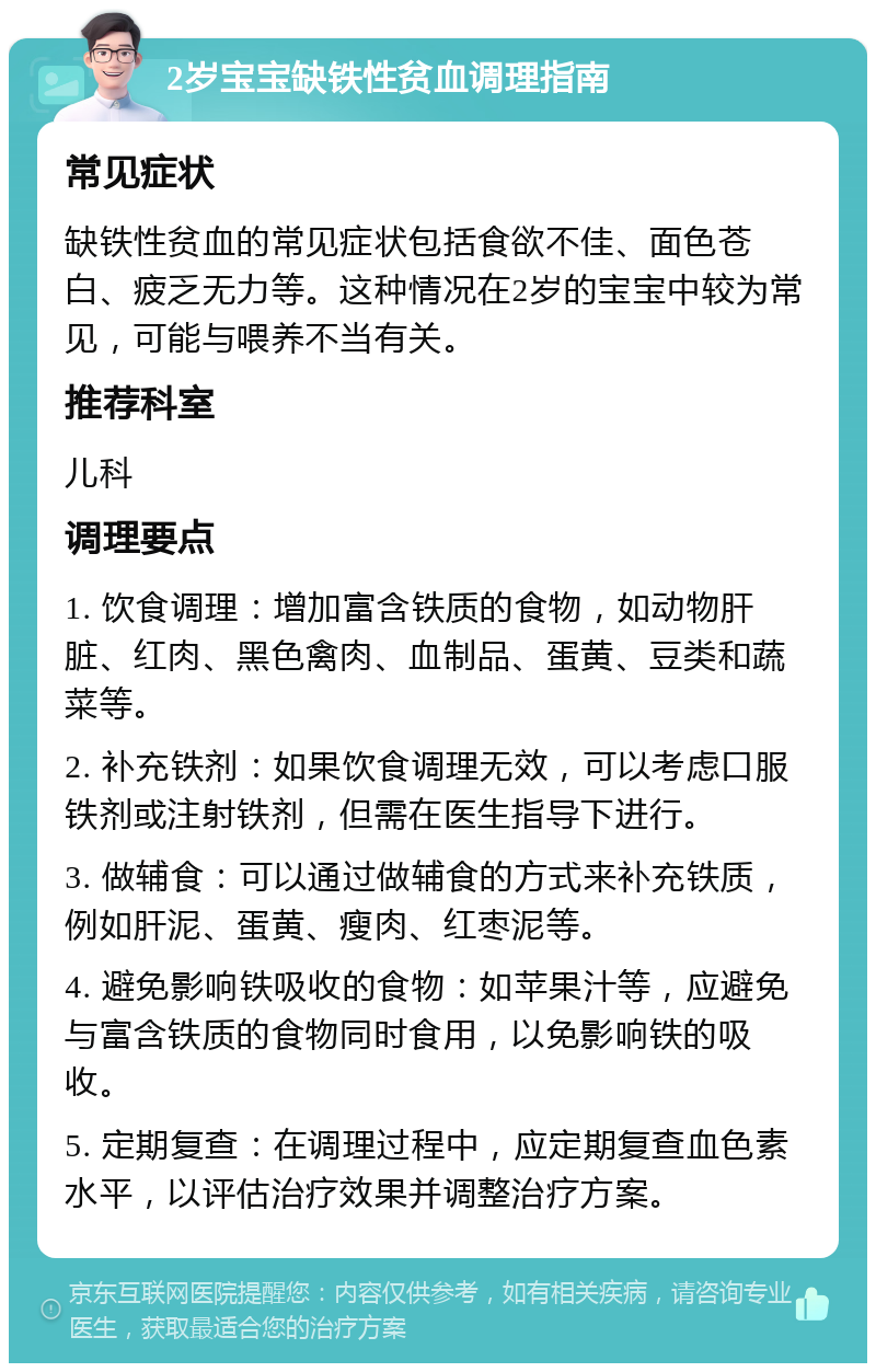 2岁宝宝缺铁性贫血调理指南 常见症状 缺铁性贫血的常见症状包括食欲不佳、面色苍白、疲乏无力等。这种情况在2岁的宝宝中较为常见，可能与喂养不当有关。 推荐科室 儿科 调理要点 1. 饮食调理：增加富含铁质的食物，如动物肝脏、红肉、黑色禽肉、血制品、蛋黄、豆类和蔬菜等。 2. 补充铁剂：如果饮食调理无效，可以考虑口服铁剂或注射铁剂，但需在医生指导下进行。 3. 做辅食：可以通过做辅食的方式来补充铁质，例如肝泥、蛋黄、瘦肉、红枣泥等。 4. 避免影响铁吸收的食物：如苹果汁等，应避免与富含铁质的食物同时食用，以免影响铁的吸收。 5. 定期复查：在调理过程中，应定期复查血色素水平，以评估治疗效果并调整治疗方案。