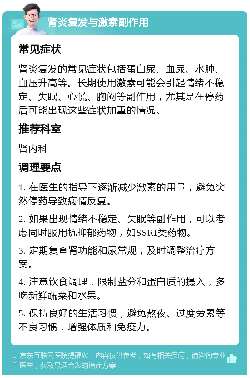 肾炎复发与激素副作用 常见症状 肾炎复发的常见症状包括蛋白尿、血尿、水肿、血压升高等。长期使用激素可能会引起情绪不稳定、失眠、心慌、胸闷等副作用，尤其是在停药后可能出现这些症状加重的情况。 推荐科室 肾内科 调理要点 1. 在医生的指导下逐渐减少激素的用量，避免突然停药导致病情反复。 2. 如果出现情绪不稳定、失眠等副作用，可以考虑同时服用抗抑郁药物，如SSRI类药物。 3. 定期复查肾功能和尿常规，及时调整治疗方案。 4. 注意饮食调理，限制盐分和蛋白质的摄入，多吃新鲜蔬菜和水果。 5. 保持良好的生活习惯，避免熬夜、过度劳累等不良习惯，增强体质和免疫力。