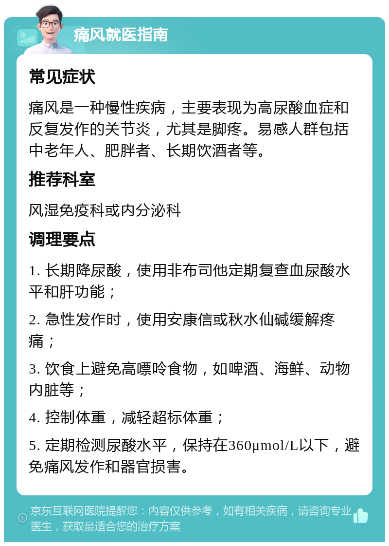 痛风就医指南 常见症状 痛风是一种慢性疾病，主要表现为高尿酸血症和反复发作的关节炎，尤其是脚疼。易感人群包括中老年人、肥胖者、长期饮酒者等。 推荐科室 风湿免疫科或内分泌科 调理要点 1. 长期降尿酸，使用非布司他定期复查血尿酸水平和肝功能； 2. 急性发作时，使用安康信或秋水仙碱缓解疼痛； 3. 饮食上避免高嘌呤食物，如啤酒、海鲜、动物内脏等； 4. 控制体重，减轻超标体重； 5. 定期检测尿酸水平，保持在360μmol/L以下，避免痛风发作和器官损害。