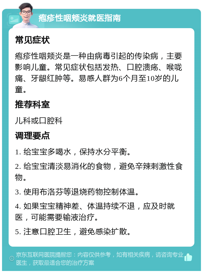 疱疹性咽颊炎就医指南 常见症状 疱疹性咽颊炎是一种由病毒引起的传染病，主要影响儿童。常见症状包括发热、口腔溃疡、喉咙痛、牙龈红肿等。易感人群为6个月至10岁的儿童。 推荐科室 儿科或口腔科 调理要点 1. 给宝宝多喝水，保持水分平衡。 2. 给宝宝清淡易消化的食物，避免辛辣刺激性食物。 3. 使用布洛芬等退烧药物控制体温。 4. 如果宝宝精神差、体温持续不退，应及时就医，可能需要输液治疗。 5. 注意口腔卫生，避免感染扩散。