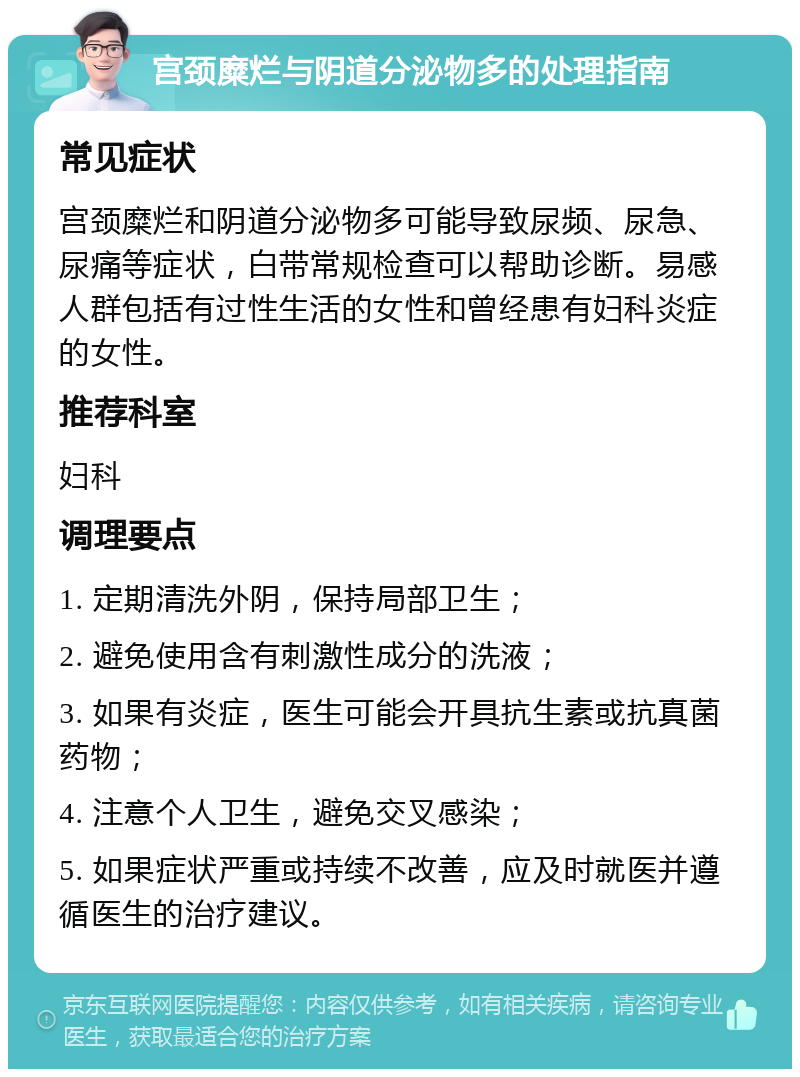 宫颈糜烂与阴道分泌物多的处理指南 常见症状 宫颈糜烂和阴道分泌物多可能导致尿频、尿急、尿痛等症状，白带常规检查可以帮助诊断。易感人群包括有过性生活的女性和曾经患有妇科炎症的女性。 推荐科室 妇科 调理要点 1. 定期清洗外阴，保持局部卫生； 2. 避免使用含有刺激性成分的洗液； 3. 如果有炎症，医生可能会开具抗生素或抗真菌药物； 4. 注意个人卫生，避免交叉感染； 5. 如果症状严重或持续不改善，应及时就医并遵循医生的治疗建议。