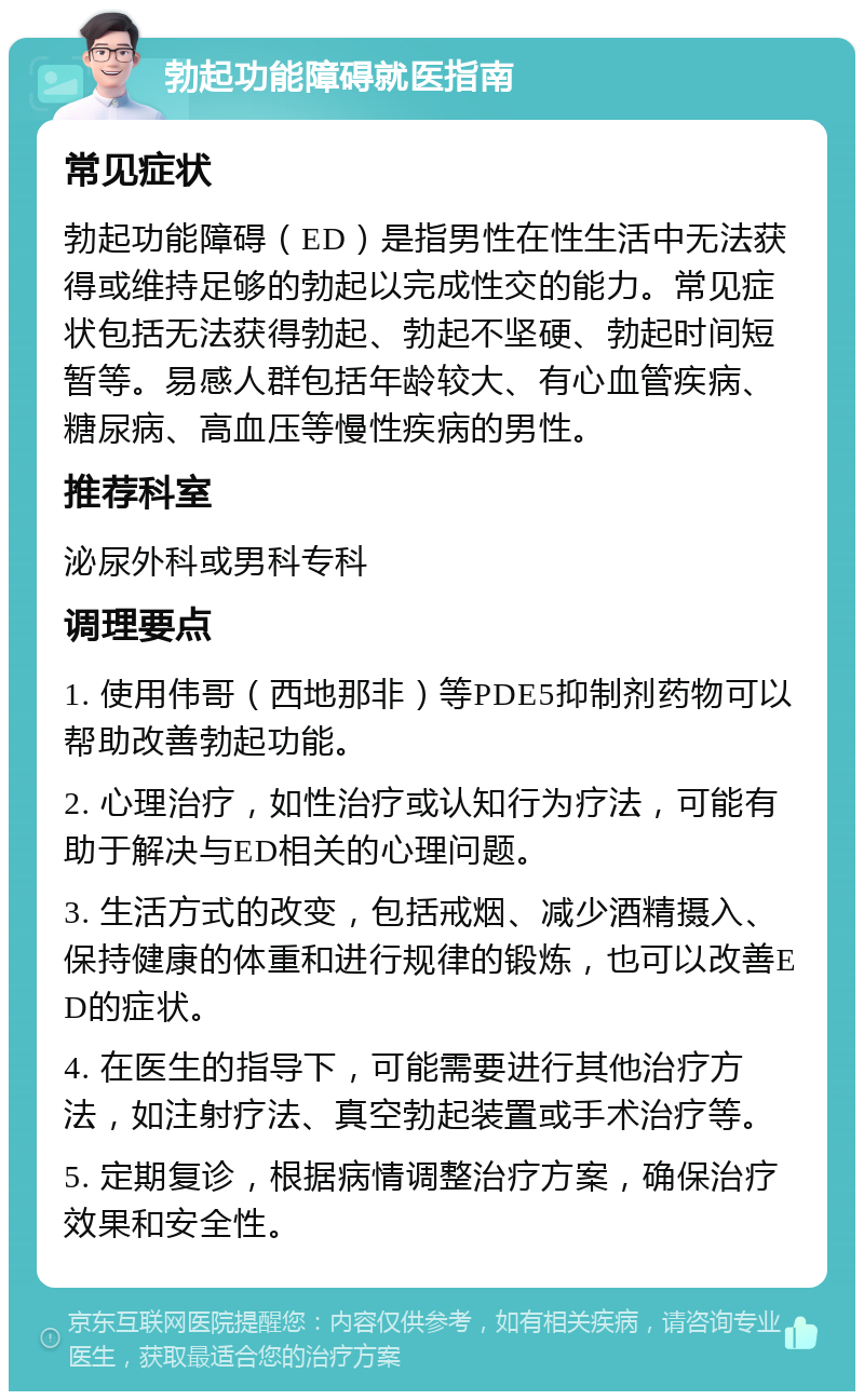 勃起功能障碍就医指南 常见症状 勃起功能障碍（ED）是指男性在性生活中无法获得或维持足够的勃起以完成性交的能力。常见症状包括无法获得勃起、勃起不坚硬、勃起时间短暂等。易感人群包括年龄较大、有心血管疾病、糖尿病、高血压等慢性疾病的男性。 推荐科室 泌尿外科或男科专科 调理要点 1. 使用伟哥（西地那非）等PDE5抑制剂药物可以帮助改善勃起功能。 2. 心理治疗，如性治疗或认知行为疗法，可能有助于解决与ED相关的心理问题。 3. 生活方式的改变，包括戒烟、减少酒精摄入、保持健康的体重和进行规律的锻炼，也可以改善ED的症状。 4. 在医生的指导下，可能需要进行其他治疗方法，如注射疗法、真空勃起装置或手术治疗等。 5. 定期复诊，根据病情调整治疗方案，确保治疗效果和安全性。