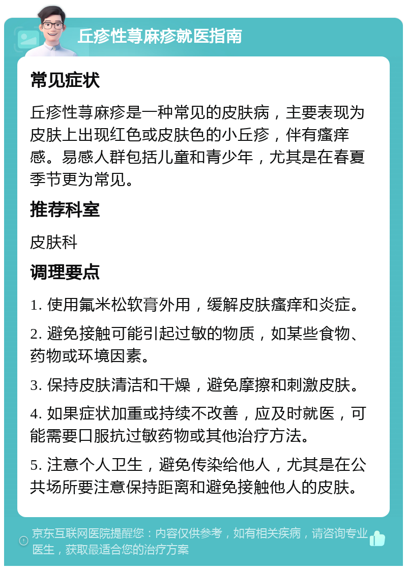 丘疹性荨麻疹就医指南 常见症状 丘疹性荨麻疹是一种常见的皮肤病，主要表现为皮肤上出现红色或皮肤色的小丘疹，伴有瘙痒感。易感人群包括儿童和青少年，尤其是在春夏季节更为常见。 推荐科室 皮肤科 调理要点 1. 使用氟米松软膏外用，缓解皮肤瘙痒和炎症。 2. 避免接触可能引起过敏的物质，如某些食物、药物或环境因素。 3. 保持皮肤清洁和干燥，避免摩擦和刺激皮肤。 4. 如果症状加重或持续不改善，应及时就医，可能需要口服抗过敏药物或其他治疗方法。 5. 注意个人卫生，避免传染给他人，尤其是在公共场所要注意保持距离和避免接触他人的皮肤。