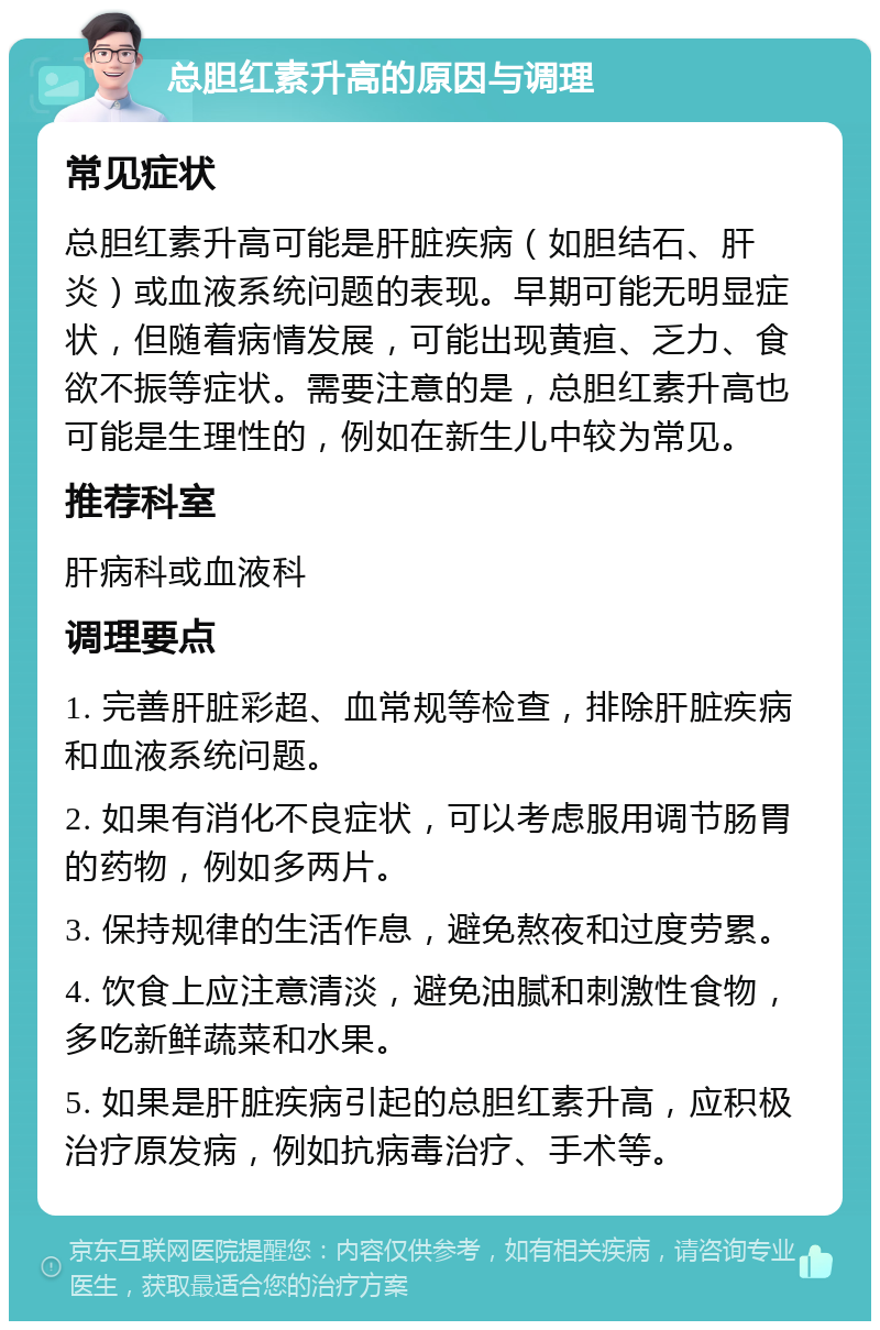 总胆红素升高的原因与调理 常见症状 总胆红素升高可能是肝脏疾病（如胆结石、肝炎）或血液系统问题的表现。早期可能无明显症状，但随着病情发展，可能出现黄疸、乏力、食欲不振等症状。需要注意的是，总胆红素升高也可能是生理性的，例如在新生儿中较为常见。 推荐科室 肝病科或血液科 调理要点 1. 完善肝脏彩超、血常规等检查，排除肝脏疾病和血液系统问题。 2. 如果有消化不良症状，可以考虑服用调节肠胃的药物，例如多两片。 3. 保持规律的生活作息，避免熬夜和过度劳累。 4. 饮食上应注意清淡，避免油腻和刺激性食物，多吃新鲜蔬菜和水果。 5. 如果是肝脏疾病引起的总胆红素升高，应积极治疗原发病，例如抗病毒治疗、手术等。