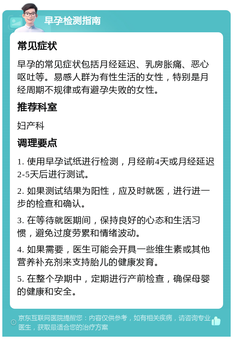 早孕检测指南 常见症状 早孕的常见症状包括月经延迟、乳房胀痛、恶心呕吐等。易感人群为有性生活的女性，特别是月经周期不规律或有避孕失败的女性。 推荐科室 妇产科 调理要点 1. 使用早孕试纸进行检测，月经前4天或月经延迟2-5天后进行测试。 2. 如果测试结果为阳性，应及时就医，进行进一步的检查和确认。 3. 在等待就医期间，保持良好的心态和生活习惯，避免过度劳累和情绪波动。 4. 如果需要，医生可能会开具一些维生素或其他营养补充剂来支持胎儿的健康发育。 5. 在整个孕期中，定期进行产前检查，确保母婴的健康和安全。