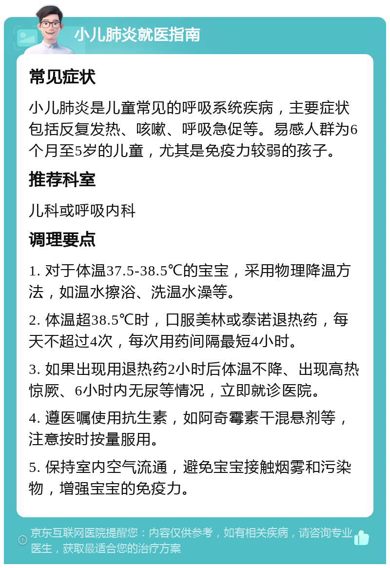 小儿肺炎就医指南 常见症状 小儿肺炎是儿童常见的呼吸系统疾病，主要症状包括反复发热、咳嗽、呼吸急促等。易感人群为6个月至5岁的儿童，尤其是免疫力较弱的孩子。 推荐科室 儿科或呼吸内科 调理要点 1. 对于体温37.5-38.5℃的宝宝，采用物理降温方法，如温水擦浴、洗温水澡等。 2. 体温超38.5℃时，口服美林或泰诺退热药，每天不超过4次，每次用药间隔最短4小时。 3. 如果出现用退热药2小时后体温不降、出现高热惊厥、6小时内无尿等情况，立即就诊医院。 4. 遵医嘱使用抗生素，如阿奇霉素干混悬剂等，注意按时按量服用。 5. 保持室内空气流通，避免宝宝接触烟雾和污染物，增强宝宝的免疫力。