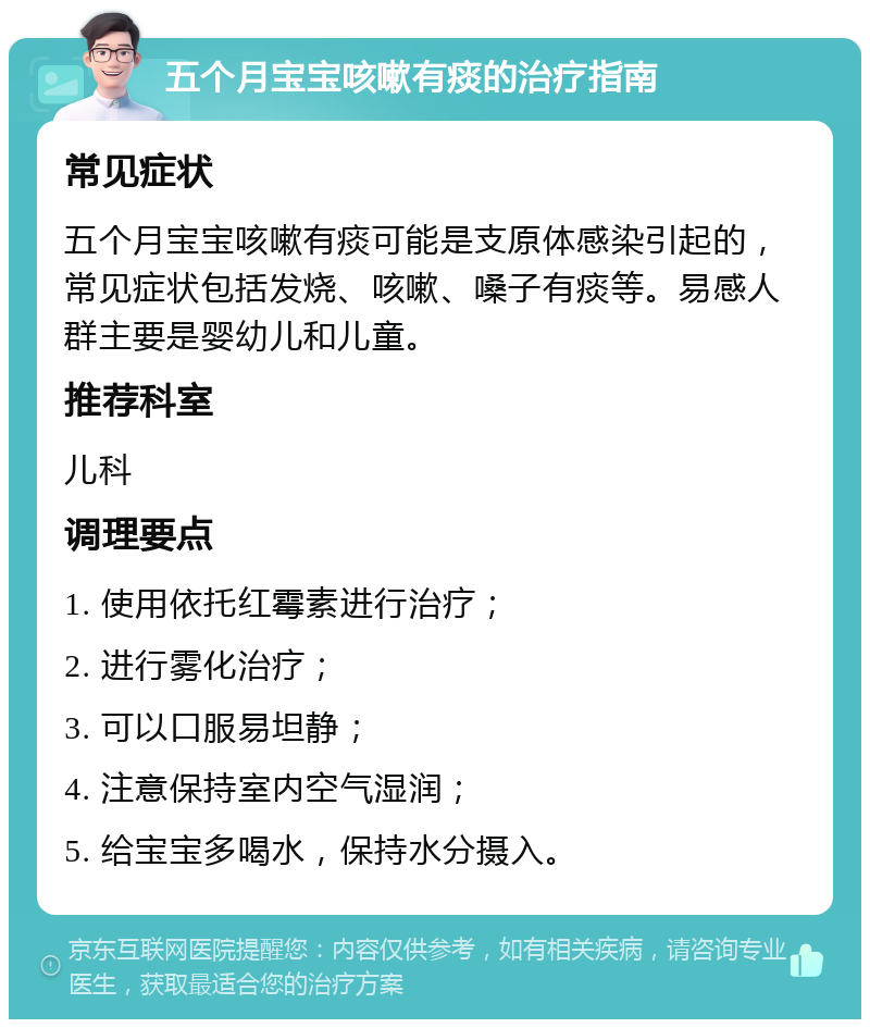 五个月宝宝咳嗽有痰的治疗指南 常见症状 五个月宝宝咳嗽有痰可能是支原体感染引起的，常见症状包括发烧、咳嗽、嗓子有痰等。易感人群主要是婴幼儿和儿童。 推荐科室 儿科 调理要点 1. 使用依托红霉素进行治疗； 2. 进行雾化治疗； 3. 可以口服易坦静； 4. 注意保持室内空气湿润； 5. 给宝宝多喝水，保持水分摄入。