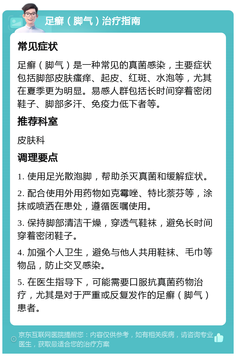 足癣（脚气）治疗指南 常见症状 足癣（脚气）是一种常见的真菌感染，主要症状包括脚部皮肤瘙痒、起皮、红斑、水泡等，尤其在夏季更为明显。易感人群包括长时间穿着密闭鞋子、脚部多汗、免疫力低下者等。 推荐科室 皮肤科 调理要点 1. 使用足光散泡脚，帮助杀灭真菌和缓解症状。 2. 配合使用外用药物如克霉唑、特比萘芬等，涂抹或喷洒在患处，遵循医嘱使用。 3. 保持脚部清洁干燥，穿透气鞋袜，避免长时间穿着密闭鞋子。 4. 加强个人卫生，避免与他人共用鞋袜、毛巾等物品，防止交叉感染。 5. 在医生指导下，可能需要口服抗真菌药物治疗，尤其是对于严重或反复发作的足癣（脚气）患者。