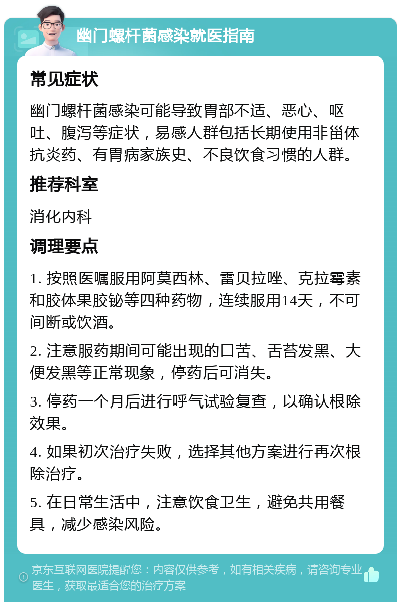 幽门螺杆菌感染就医指南 常见症状 幽门螺杆菌感染可能导致胃部不适、恶心、呕吐、腹泻等症状，易感人群包括长期使用非甾体抗炎药、有胃病家族史、不良饮食习惯的人群。 推荐科室 消化内科 调理要点 1. 按照医嘱服用阿莫西林、雷贝拉唑、克拉霉素和胶体果胶铋等四种药物，连续服用14天，不可间断或饮酒。 2. 注意服药期间可能出现的口苦、舌苔发黑、大便发黑等正常现象，停药后可消失。 3. 停药一个月后进行呼气试验复查，以确认根除效果。 4. 如果初次治疗失败，选择其他方案进行再次根除治疗。 5. 在日常生活中，注意饮食卫生，避免共用餐具，减少感染风险。