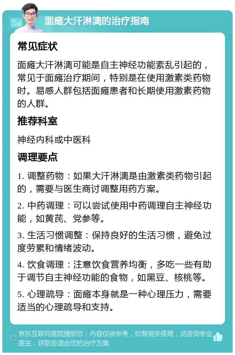 面瘫大汗淋漓的治疗指南 常见症状 面瘫大汗淋漓可能是自主神经功能紊乱引起的，常见于面瘫治疗期间，特别是在使用激素类药物时。易感人群包括面瘫患者和长期使用激素药物的人群。 推荐科室 神经内科或中医科 调理要点 1. 调整药物：如果大汗淋漓是由激素类药物引起的，需要与医生商讨调整用药方案。 2. 中药调理：可以尝试使用中药调理自主神经功能，如黄芪、党参等。 3. 生活习惯调整：保持良好的生活习惯，避免过度劳累和情绪波动。 4. 饮食调理：注意饮食营养均衡，多吃一些有助于调节自主神经功能的食物，如黑豆、核桃等。 5. 心理疏导：面瘫本身就是一种心理压力，需要适当的心理疏导和支持。