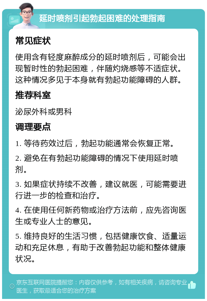 延时喷剂引起勃起困难的处理指南 常见症状 使用含有轻度麻醉成分的延时喷剂后，可能会出现暂时性的勃起困难，伴随灼烧感等不适症状。这种情况多见于本身就有勃起功能障碍的人群。 推荐科室 泌尿外科或男科 调理要点 1. 等待药效过后，勃起功能通常会恢复正常。 2. 避免在有勃起功能障碍的情况下使用延时喷剂。 3. 如果症状持续不改善，建议就医，可能需要进行进一步的检查和治疗。 4. 在使用任何新药物或治疗方法前，应先咨询医生或专业人士的意见。 5. 维持良好的生活习惯，包括健康饮食、适量运动和充足休息，有助于改善勃起功能和整体健康状况。