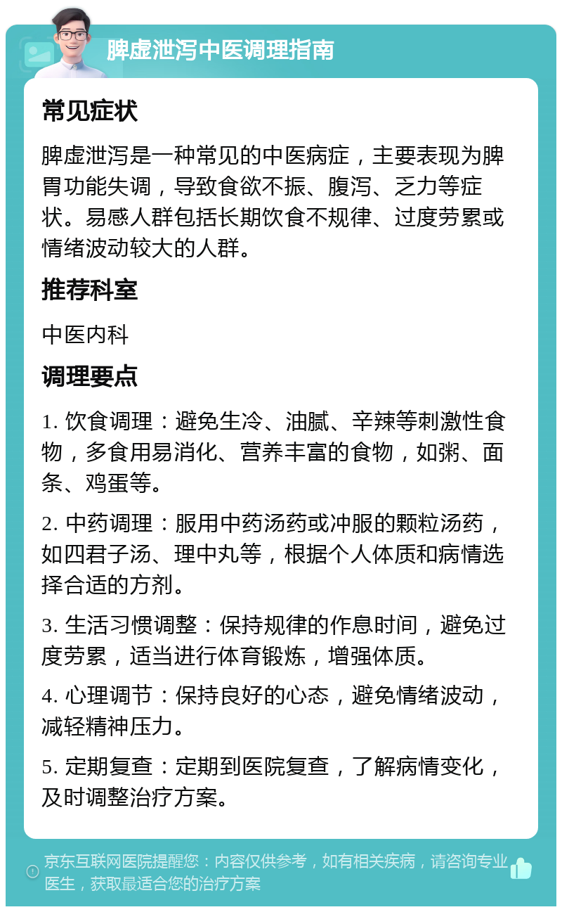 脾虚泄泻中医调理指南 常见症状 脾虚泄泻是一种常见的中医病症，主要表现为脾胃功能失调，导致食欲不振、腹泻、乏力等症状。易感人群包括长期饮食不规律、过度劳累或情绪波动较大的人群。 推荐科室 中医内科 调理要点 1. 饮食调理：避免生冷、油腻、辛辣等刺激性食物，多食用易消化、营养丰富的食物，如粥、面条、鸡蛋等。 2. 中药调理：服用中药汤药或冲服的颗粒汤药，如四君子汤、理中丸等，根据个人体质和病情选择合适的方剂。 3. 生活习惯调整：保持规律的作息时间，避免过度劳累，适当进行体育锻炼，增强体质。 4. 心理调节：保持良好的心态，避免情绪波动，减轻精神压力。 5. 定期复查：定期到医院复查，了解病情变化，及时调整治疗方案。