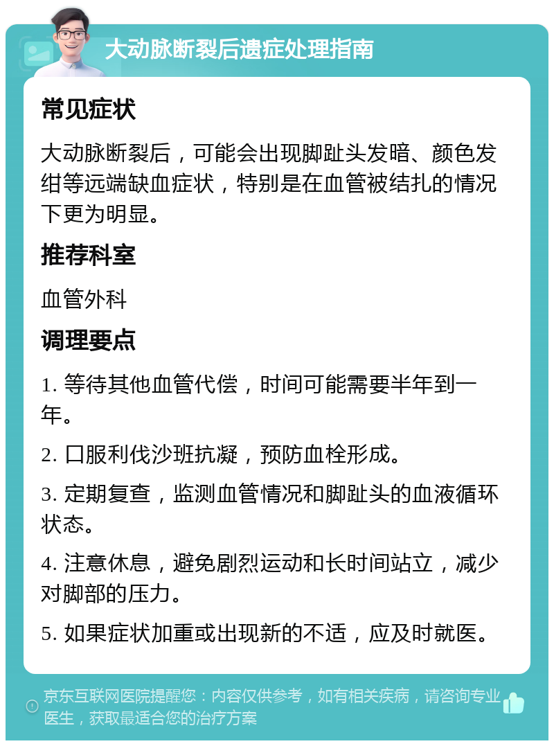 大动脉断裂后遗症处理指南 常见症状 大动脉断裂后，可能会出现脚趾头发暗、颜色发绀等远端缺血症状，特别是在血管被结扎的情况下更为明显。 推荐科室 血管外科 调理要点 1. 等待其他血管代偿，时间可能需要半年到一年。 2. 口服利伐沙班抗凝，预防血栓形成。 3. 定期复查，监测血管情况和脚趾头的血液循环状态。 4. 注意休息，避免剧烈运动和长时间站立，减少对脚部的压力。 5. 如果症状加重或出现新的不适，应及时就医。