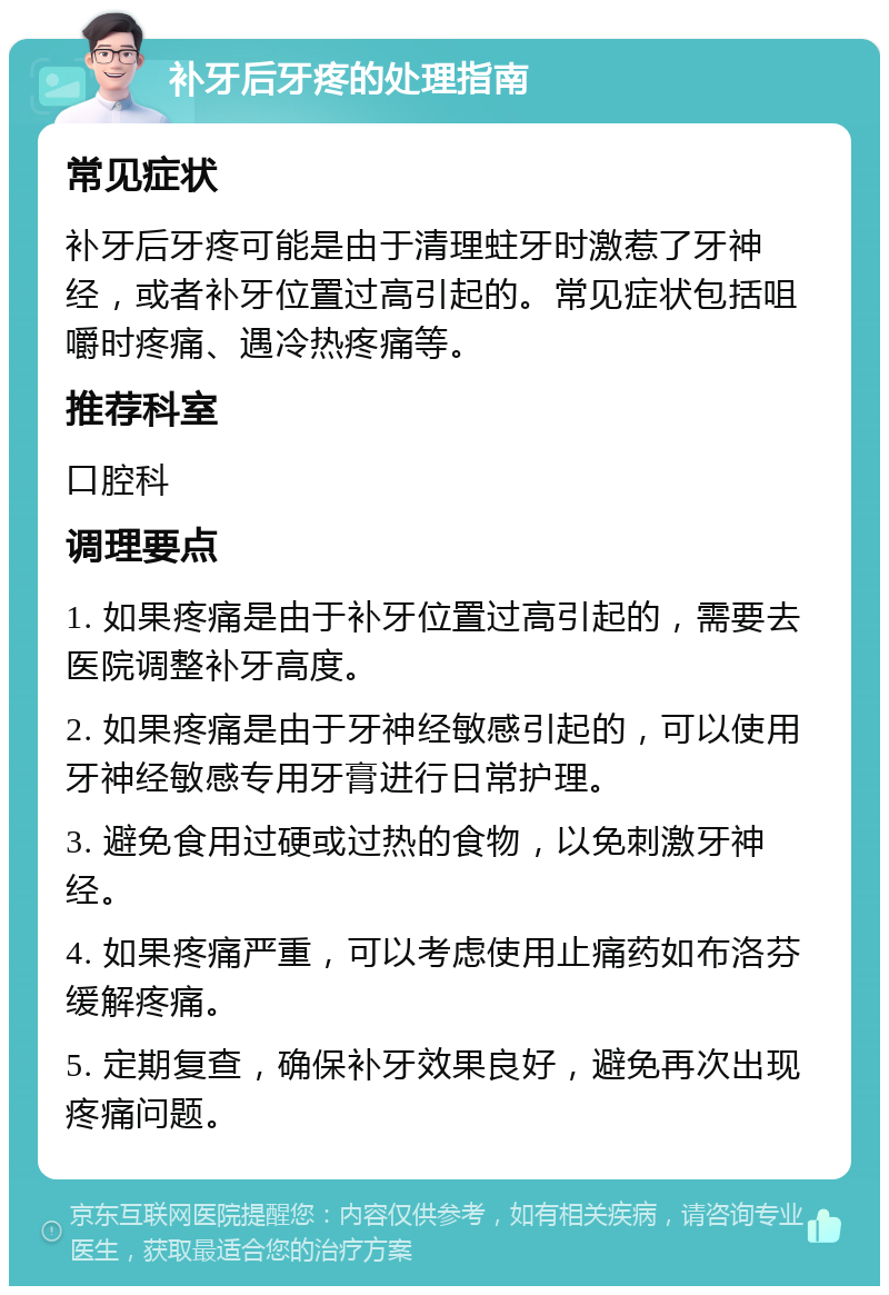 补牙后牙疼的处理指南 常见症状 补牙后牙疼可能是由于清理蛀牙时激惹了牙神经，或者补牙位置过高引起的。常见症状包括咀嚼时疼痛、遇冷热疼痛等。 推荐科室 口腔科 调理要点 1. 如果疼痛是由于补牙位置过高引起的，需要去医院调整补牙高度。 2. 如果疼痛是由于牙神经敏感引起的，可以使用牙神经敏感专用牙膏进行日常护理。 3. 避免食用过硬或过热的食物，以免刺激牙神经。 4. 如果疼痛严重，可以考虑使用止痛药如布洛芬缓解疼痛。 5. 定期复查，确保补牙效果良好，避免再次出现疼痛问题。