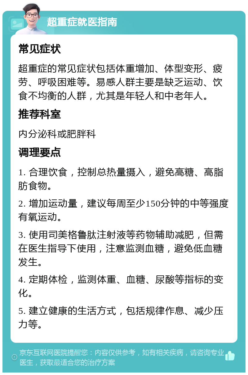 超重症就医指南 常见症状 超重症的常见症状包括体重增加、体型变形、疲劳、呼吸困难等。易感人群主要是缺乏运动、饮食不均衡的人群，尤其是年轻人和中老年人。 推荐科室 内分泌科或肥胖科 调理要点 1. 合理饮食，控制总热量摄入，避免高糖、高脂肪食物。 2. 增加运动量，建议每周至少150分钟的中等强度有氧运动。 3. 使用司美格鲁肽注射液等药物辅助减肥，但需在医生指导下使用，注意监测血糖，避免低血糖发生。 4. 定期体检，监测体重、血糖、尿酸等指标的变化。 5. 建立健康的生活方式，包括规律作息、减少压力等。