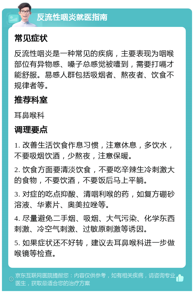 反流性咽炎就医指南 常见症状 反流性咽炎是一种常见的疾病，主要表现为咽喉部位有异物感、嗓子总感觉被噎到，需要打嗝才能舒服。易感人群包括吸烟者、熬夜者、饮食不规律者等。 推荐科室 耳鼻喉科 调理要点 1. 改善生活饮食作息习惯，注意休息，多饮水，不要吸烟饮酒，少熬夜，注意保暖。 2. 饮食方面要清淡饮食，不要吃辛辣生冷刺激大的食物，不要饮酒，不要饭后马上平躺。 3. 对症的吃点抑酸、清咽利喉的药，如复方硼砂溶液、华素片、奥美拉唑等。 4. 尽量避免二手烟、吸烟、大气污染、化学东西刺激、冷空气刺激、过敏原刺激等诱因。 5. 如果症状还不好转，建议去耳鼻喉科进一步做喉镜等检查。