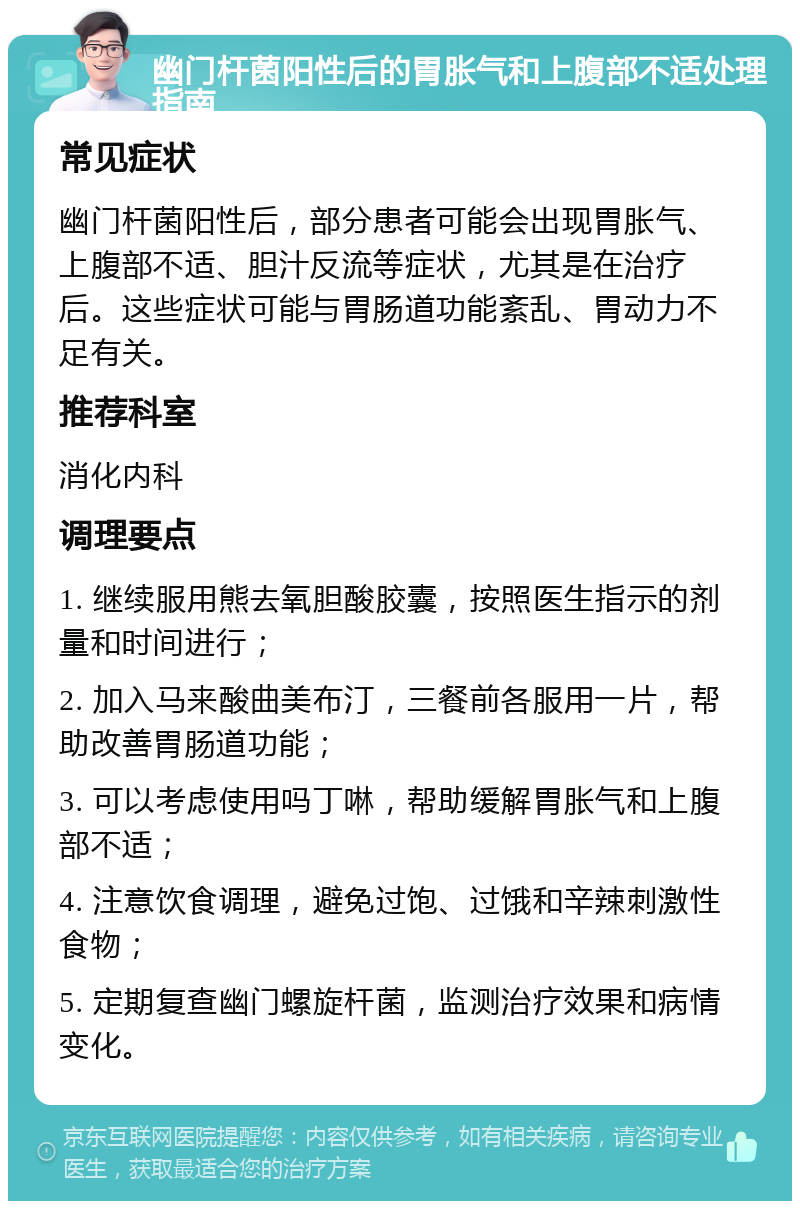 幽门杆菌阳性后的胃胀气和上腹部不适处理指南 常见症状 幽门杆菌阳性后，部分患者可能会出现胃胀气、上腹部不适、胆汁反流等症状，尤其是在治疗后。这些症状可能与胃肠道功能紊乱、胃动力不足有关。 推荐科室 消化内科 调理要点 1. 继续服用熊去氧胆酸胶囊，按照医生指示的剂量和时间进行； 2. 加入马来酸曲美布汀，三餐前各服用一片，帮助改善胃肠道功能； 3. 可以考虑使用吗丁啉，帮助缓解胃胀气和上腹部不适； 4. 注意饮食调理，避免过饱、过饿和辛辣刺激性食物； 5. 定期复查幽门螺旋杆菌，监测治疗效果和病情变化。