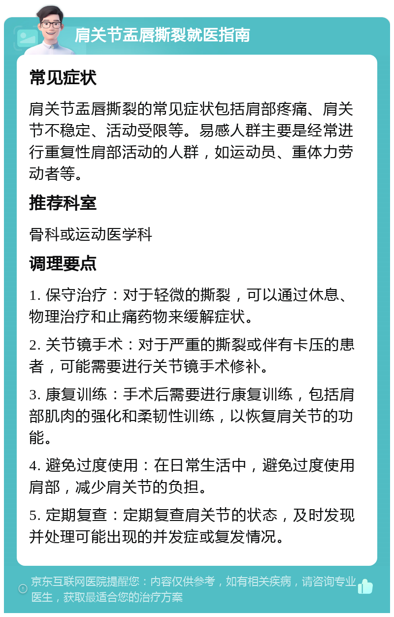 肩关节盂唇撕裂就医指南 常见症状 肩关节盂唇撕裂的常见症状包括肩部疼痛、肩关节不稳定、活动受限等。易感人群主要是经常进行重复性肩部活动的人群，如运动员、重体力劳动者等。 推荐科室 骨科或运动医学科 调理要点 1. 保守治疗：对于轻微的撕裂，可以通过休息、物理治疗和止痛药物来缓解症状。 2. 关节镜手术：对于严重的撕裂或伴有卡压的患者，可能需要进行关节镜手术修补。 3. 康复训练：手术后需要进行康复训练，包括肩部肌肉的强化和柔韧性训练，以恢复肩关节的功能。 4. 避免过度使用：在日常生活中，避免过度使用肩部，减少肩关节的负担。 5. 定期复查：定期复查肩关节的状态，及时发现并处理可能出现的并发症或复发情况。