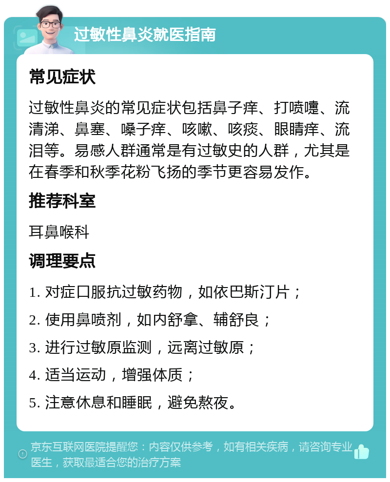 过敏性鼻炎就医指南 常见症状 过敏性鼻炎的常见症状包括鼻子痒、打喷嚏、流清涕、鼻塞、嗓子痒、咳嗽、咳痰、眼睛痒、流泪等。易感人群通常是有过敏史的人群，尤其是在春季和秋季花粉飞扬的季节更容易发作。 推荐科室 耳鼻喉科 调理要点 1. 对症口服抗过敏药物，如依巴斯汀片； 2. 使用鼻喷剂，如内舒拿、辅舒良； 3. 进行过敏原监测，远离过敏原； 4. 适当运动，增强体质； 5. 注意休息和睡眠，避免熬夜。