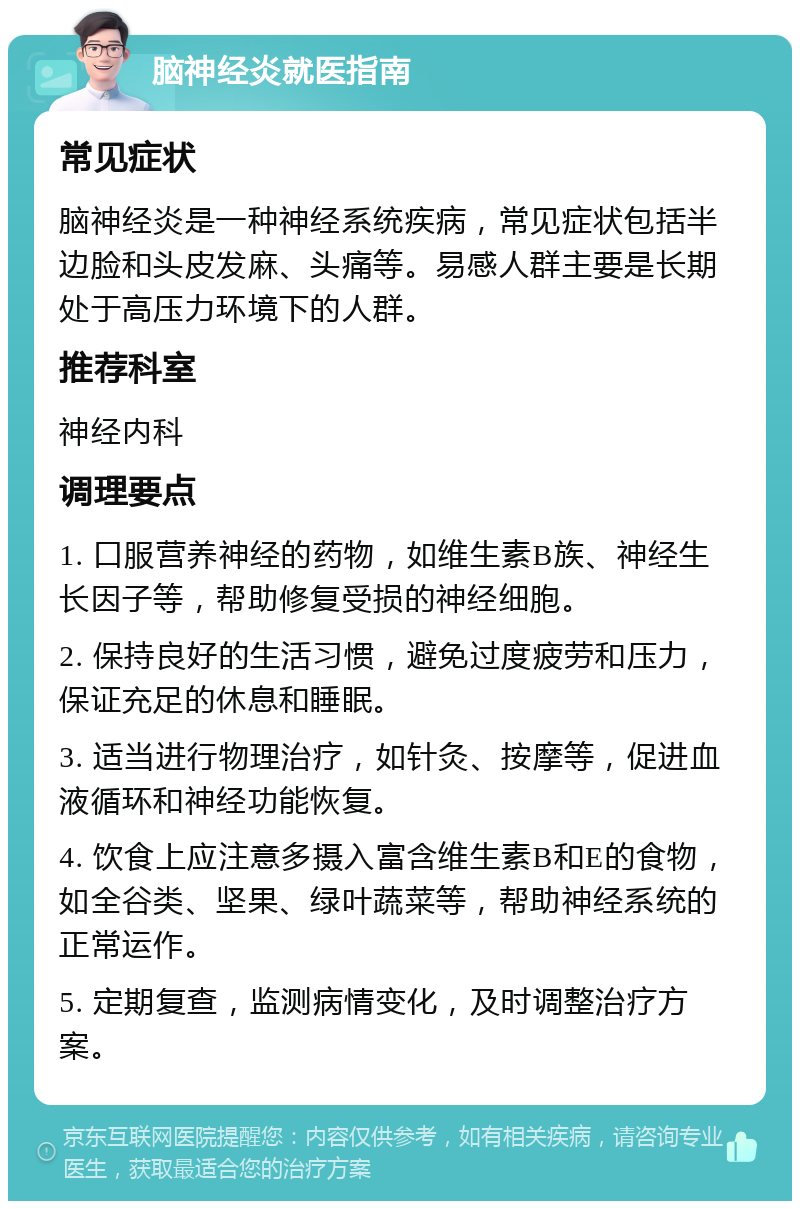 脑神经炎就医指南 常见症状 脑神经炎是一种神经系统疾病，常见症状包括半边脸和头皮发麻、头痛等。易感人群主要是长期处于高压力环境下的人群。 推荐科室 神经内科 调理要点 1. 口服营养神经的药物，如维生素B族、神经生长因子等，帮助修复受损的神经细胞。 2. 保持良好的生活习惯，避免过度疲劳和压力，保证充足的休息和睡眠。 3. 适当进行物理治疗，如针灸、按摩等，促进血液循环和神经功能恢复。 4. 饮食上应注意多摄入富含维生素B和E的食物，如全谷类、坚果、绿叶蔬菜等，帮助神经系统的正常运作。 5. 定期复查，监测病情变化，及时调整治疗方案。