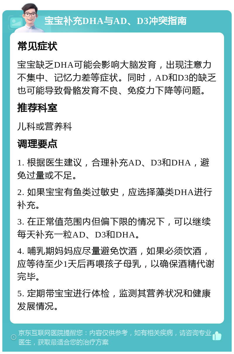 宝宝补充DHA与AD、D3冲突指南 常见症状 宝宝缺乏DHA可能会影响大脑发育，出现注意力不集中、记忆力差等症状。同时，AD和D3的缺乏也可能导致骨骼发育不良、免疫力下降等问题。 推荐科室 儿科或营养科 调理要点 1. 根据医生建议，合理补充AD、D3和DHA，避免过量或不足。 2. 如果宝宝有鱼类过敏史，应选择藻类DHA进行补充。 3. 在正常值范围内但偏下限的情况下，可以继续每天补充一粒AD、D3和DHA。 4. 哺乳期妈妈应尽量避免饮酒，如果必须饮酒，应等待至少1天后再喂孩子母乳，以确保酒精代谢完毕。 5. 定期带宝宝进行体检，监测其营养状况和健康发展情况。