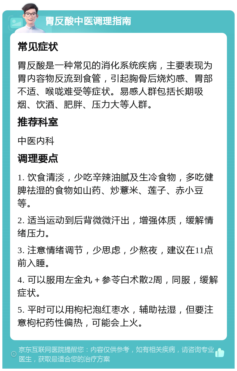 胃反酸中医调理指南 常见症状 胃反酸是一种常见的消化系统疾病，主要表现为胃内容物反流到食管，引起胸骨后烧灼感、胃部不适、喉咙难受等症状。易感人群包括长期吸烟、饮酒、肥胖、压力大等人群。 推荐科室 中医内科 调理要点 1. 饮食清淡，少吃辛辣油腻及生冷食物，多吃健脾祛湿的食物如山药、炒薏米、莲子、赤小豆等。 2. 适当运动到后背微微汗出，增强体质，缓解情绪压力。 3. 注意情绪调节，少思虑，少熬夜，建议在11点前入睡。 4. 可以服用左金丸＋参苓白术散2周，同服，缓解症状。 5. 平时可以用枸杞泡红枣水，辅助祛湿，但要注意枸杞药性偏热，可能会上火。