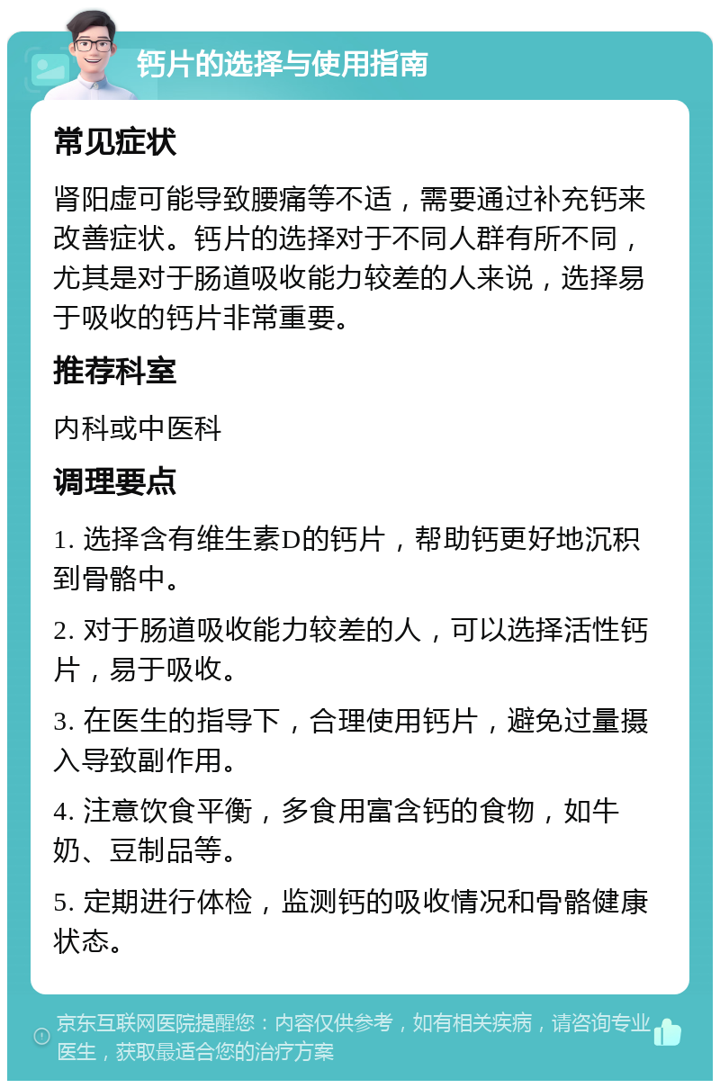 钙片的选择与使用指南 常见症状 肾阳虚可能导致腰痛等不适，需要通过补充钙来改善症状。钙片的选择对于不同人群有所不同，尤其是对于肠道吸收能力较差的人来说，选择易于吸收的钙片非常重要。 推荐科室 内科或中医科 调理要点 1. 选择含有维生素D的钙片，帮助钙更好地沉积到骨骼中。 2. 对于肠道吸收能力较差的人，可以选择活性钙片，易于吸收。 3. 在医生的指导下，合理使用钙片，避免过量摄入导致副作用。 4. 注意饮食平衡，多食用富含钙的食物，如牛奶、豆制品等。 5. 定期进行体检，监测钙的吸收情况和骨骼健康状态。