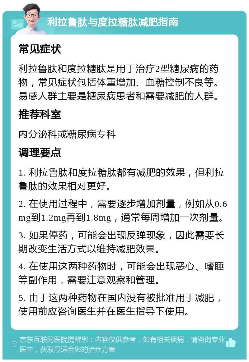 利拉鲁肽与度拉糖肽减肥指南 常见症状 利拉鲁肽和度拉糖肽是用于治疗2型糖尿病的药物，常见症状包括体重增加、血糖控制不良等。易感人群主要是糖尿病患者和需要减肥的人群。 推荐科室 内分泌科或糖尿病专科 调理要点 1. 利拉鲁肽和度拉糖肽都有减肥的效果，但利拉鲁肽的效果相对更好。 2. 在使用过程中，需要逐步增加剂量，例如从0.6mg到1.2mg再到1.8mg，通常每周增加一次剂量。 3. 如果停药，可能会出现反弹现象，因此需要长期改变生活方式以维持减肥效果。 4. 在使用这两种药物时，可能会出现恶心、嗜睡等副作用，需要注意观察和管理。 5. 由于这两种药物在国内没有被批准用于减肥，使用前应咨询医生并在医生指导下使用。