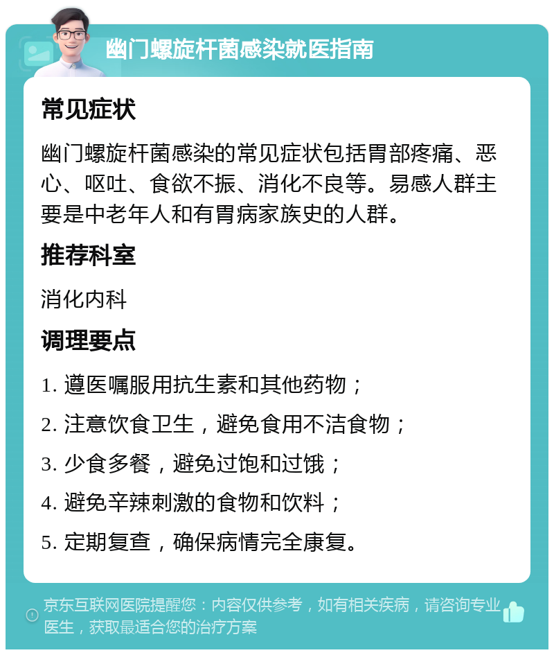 幽门螺旋杆菌感染就医指南 常见症状 幽门螺旋杆菌感染的常见症状包括胃部疼痛、恶心、呕吐、食欲不振、消化不良等。易感人群主要是中老年人和有胃病家族史的人群。 推荐科室 消化内科 调理要点 1. 遵医嘱服用抗生素和其他药物； 2. 注意饮食卫生，避免食用不洁食物； 3. 少食多餐，避免过饱和过饿； 4. 避免辛辣刺激的食物和饮料； 5. 定期复查，确保病情完全康复。