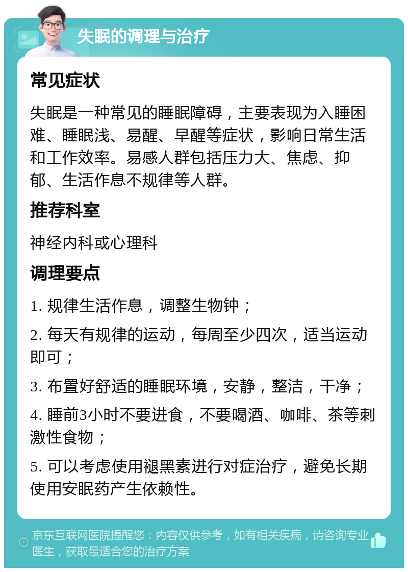 失眠的调理与治疗 常见症状 失眠是一种常见的睡眠障碍，主要表现为入睡困难、睡眠浅、易醒、早醒等症状，影响日常生活和工作效率。易感人群包括压力大、焦虑、抑郁、生活作息不规律等人群。 推荐科室 神经内科或心理科 调理要点 1. 规律生活作息，调整生物钟； 2. 每天有规律的运动，每周至少四次，适当运动即可； 3. 布置好舒适的睡眠环境，安静，整洁，干净； 4. 睡前3小时不要进食，不要喝酒、咖啡、茶等刺激性食物； 5. 可以考虑使用褪黑素进行对症治疗，避免长期使用安眠药产生依赖性。