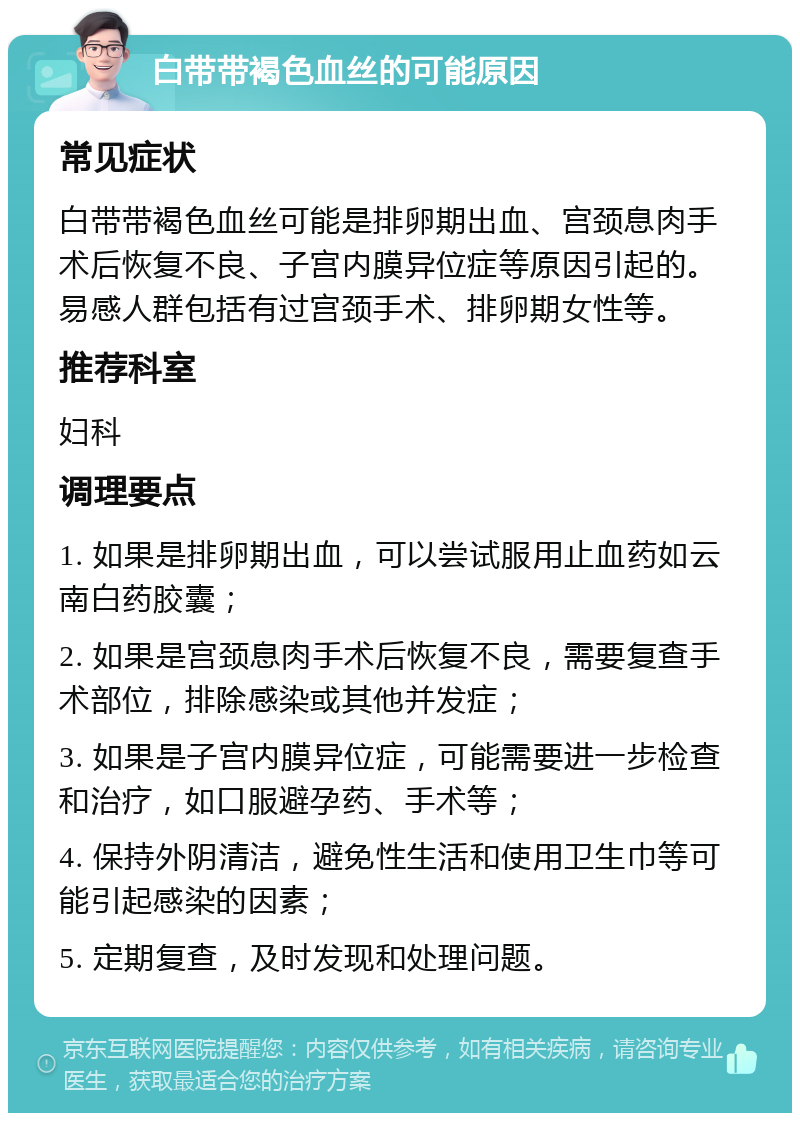 白带带褐色血丝的可能原因 常见症状 白带带褐色血丝可能是排卵期出血、宫颈息肉手术后恢复不良、子宫内膜异位症等原因引起的。易感人群包括有过宫颈手术、排卵期女性等。 推荐科室 妇科 调理要点 1. 如果是排卵期出血，可以尝试服用止血药如云南白药胶囊； 2. 如果是宫颈息肉手术后恢复不良，需要复查手术部位，排除感染或其他并发症； 3. 如果是子宫内膜异位症，可能需要进一步检查和治疗，如口服避孕药、手术等； 4. 保持外阴清洁，避免性生活和使用卫生巾等可能引起感染的因素； 5. 定期复查，及时发现和处理问题。