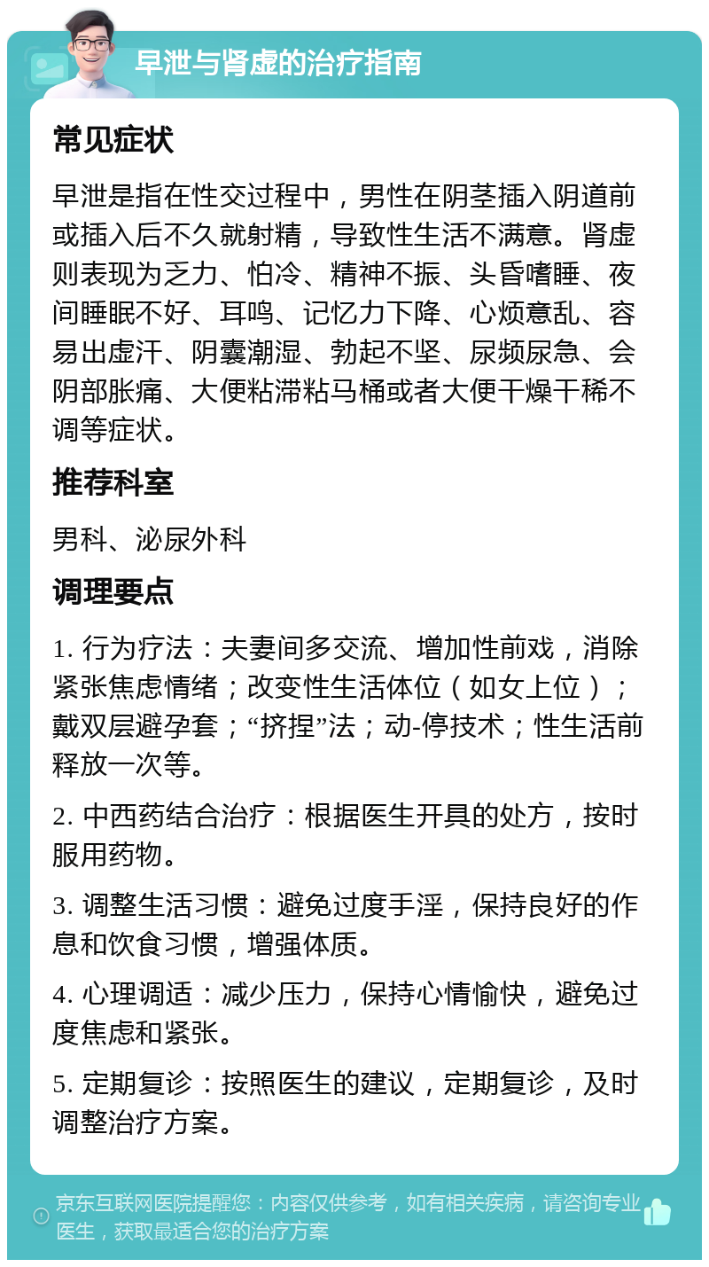 早泄与肾虚的治疗指南 常见症状 早泄是指在性交过程中，男性在阴茎插入阴道前或插入后不久就射精，导致性生活不满意。肾虚则表现为乏力、怕冷、精神不振、头昏嗜睡、夜间睡眠不好、耳鸣、记忆力下降、心烦意乱、容易出虚汗、阴囊潮湿、勃起不坚、尿频尿急、会阴部胀痛、大便粘滞粘马桶或者大便干燥干稀不调等症状。 推荐科室 男科、泌尿外科 调理要点 1. 行为疗法：夫妻间多交流、增加性前戏，消除紧张焦虑情绪；改变性生活体位（如女上位）；戴双层避孕套；“挤捏”法；动-停技术；性生活前释放一次等。 2. 中西药结合治疗：根据医生开具的处方，按时服用药物。 3. 调整生活习惯：避免过度手淫，保持良好的作息和饮食习惯，增强体质。 4. 心理调适：减少压力，保持心情愉快，避免过度焦虑和紧张。 5. 定期复诊：按照医生的建议，定期复诊，及时调整治疗方案。