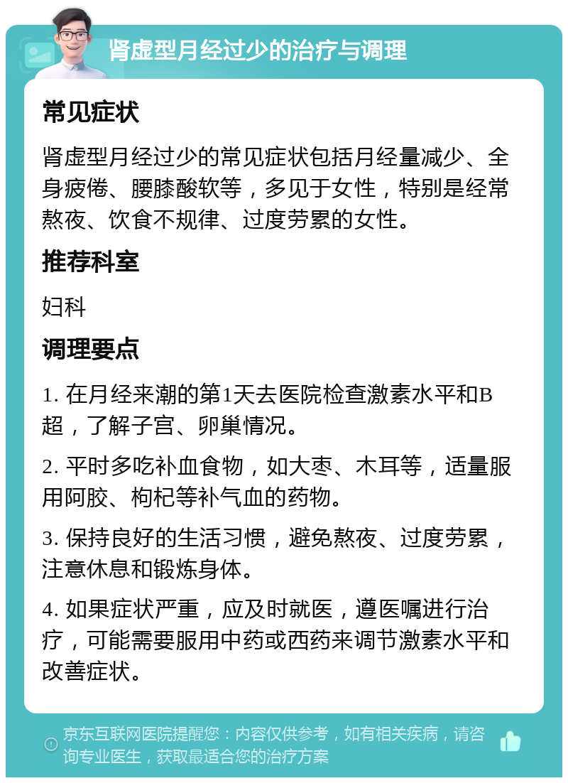 肾虚型月经过少的治疗与调理 常见症状 肾虚型月经过少的常见症状包括月经量减少、全身疲倦、腰膝酸软等，多见于女性，特别是经常熬夜、饮食不规律、过度劳累的女性。 推荐科室 妇科 调理要点 1. 在月经来潮的第1天去医院检查激素水平和B超，了解子宫、卵巢情况。 2. 平时多吃补血食物，如大枣、木耳等，适量服用阿胶、枸杞等补气血的药物。 3. 保持良好的生活习惯，避免熬夜、过度劳累，注意休息和锻炼身体。 4. 如果症状严重，应及时就医，遵医嘱进行治疗，可能需要服用中药或西药来调节激素水平和改善症状。