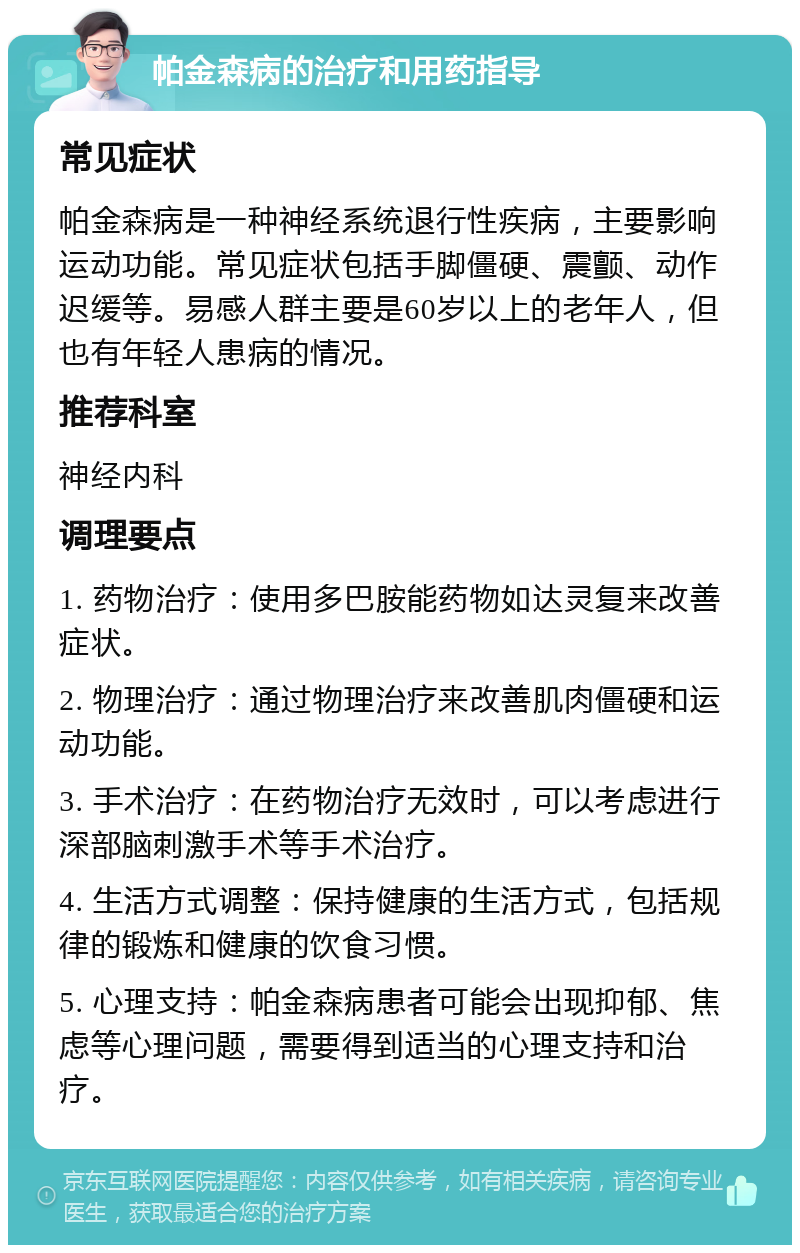 帕金森病的治疗和用药指导 常见症状 帕金森病是一种神经系统退行性疾病，主要影响运动功能。常见症状包括手脚僵硬、震颤、动作迟缓等。易感人群主要是60岁以上的老年人，但也有年轻人患病的情况。 推荐科室 神经内科 调理要点 1. 药物治疗：使用多巴胺能药物如达灵复来改善症状。 2. 物理治疗：通过物理治疗来改善肌肉僵硬和运动功能。 3. 手术治疗：在药物治疗无效时，可以考虑进行深部脑刺激手术等手术治疗。 4. 生活方式调整：保持健康的生活方式，包括规律的锻炼和健康的饮食习惯。 5. 心理支持：帕金森病患者可能会出现抑郁、焦虑等心理问题，需要得到适当的心理支持和治疗。