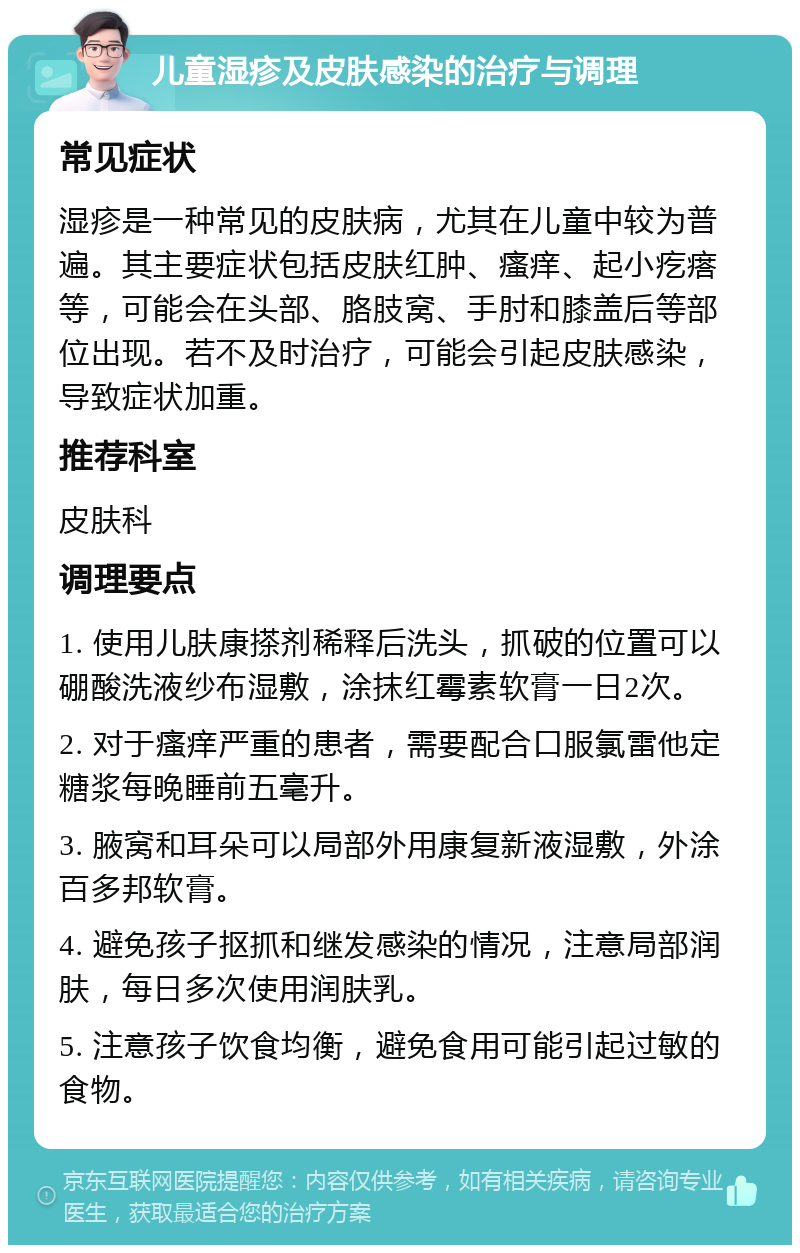 儿童湿疹及皮肤感染的治疗与调理 常见症状 湿疹是一种常见的皮肤病，尤其在儿童中较为普遍。其主要症状包括皮肤红肿、瘙痒、起小疙瘩等，可能会在头部、胳肢窝、手肘和膝盖后等部位出现。若不及时治疗，可能会引起皮肤感染，导致症状加重。 推荐科室 皮肤科 调理要点 1. 使用儿肤康搽剂稀释后洗头，抓破的位置可以硼酸洗液纱布湿敷，涂抹红霉素软膏一日2次。 2. 对于瘙痒严重的患者，需要配合口服氯雷他定糖浆每晚睡前五毫升。 3. 腋窝和耳朵可以局部外用康复新液湿敷，外涂百多邦软膏。 4. 避免孩子抠抓和继发感染的情况，注意局部润肤，每日多次使用润肤乳。 5. 注意孩子饮食均衡，避免食用可能引起过敏的食物。