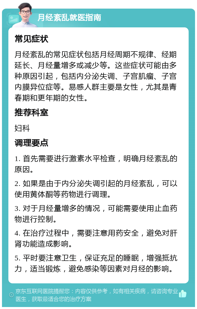 月经紊乱就医指南 常见症状 月经紊乱的常见症状包括月经周期不规律、经期延长、月经量增多或减少等。这些症状可能由多种原因引起，包括内分泌失调、子宫肌瘤、子宫内膜异位症等。易感人群主要是女性，尤其是青春期和更年期的女性。 推荐科室 妇科 调理要点 1. 首先需要进行激素水平检查，明确月经紊乱的原因。 2. 如果是由于内分泌失调引起的月经紊乱，可以使用黄体酮等药物进行调理。 3. 对于月经量增多的情况，可能需要使用止血药物进行控制。 4. 在治疗过程中，需要注意用药安全，避免对肝肾功能造成影响。 5. 平时要注意卫生，保证充足的睡眠，增强抵抗力，适当锻炼，避免感染等因素对月经的影响。