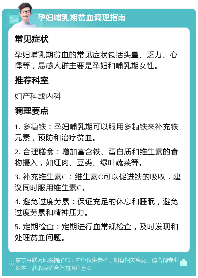 孕妇哺乳期贫血调理指南 常见症状 孕妇哺乳期贫血的常见症状包括头晕、乏力、心悸等，易感人群主要是孕妇和哺乳期女性。 推荐科室 妇产科或内科 调理要点 1. 多糖铁：孕妇哺乳期可以服用多糖铁来补充铁元素，预防和治疗贫血。 2. 合理膳食：增加富含铁、蛋白质和维生素的食物摄入，如红肉、豆类、绿叶蔬菜等。 3. 补充维生素C：维生素C可以促进铁的吸收，建议同时服用维生素C。 4. 避免过度劳累：保证充足的休息和睡眠，避免过度劳累和精神压力。 5. 定期检查：定期进行血常规检查，及时发现和处理贫血问题。