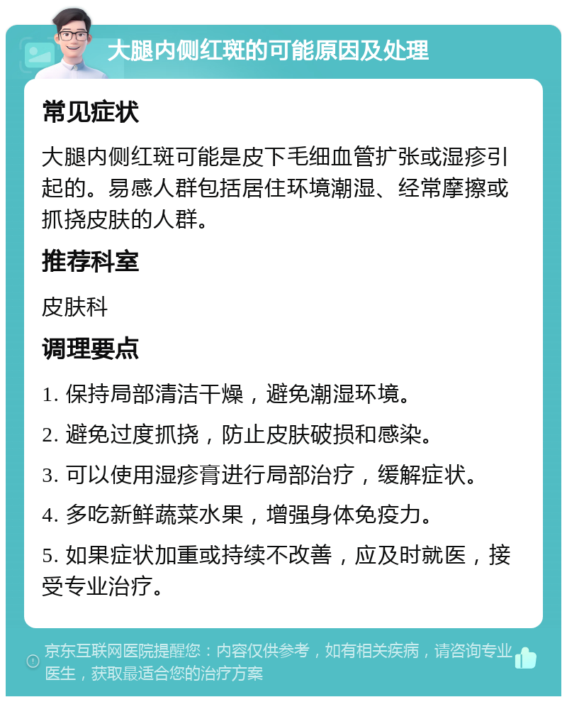 大腿内侧红斑的可能原因及处理 常见症状 大腿内侧红斑可能是皮下毛细血管扩张或湿疹引起的。易感人群包括居住环境潮湿、经常摩擦或抓挠皮肤的人群。 推荐科室 皮肤科 调理要点 1. 保持局部清洁干燥，避免潮湿环境。 2. 避免过度抓挠，防止皮肤破损和感染。 3. 可以使用湿疹膏进行局部治疗，缓解症状。 4. 多吃新鲜蔬菜水果，增强身体免疫力。 5. 如果症状加重或持续不改善，应及时就医，接受专业治疗。