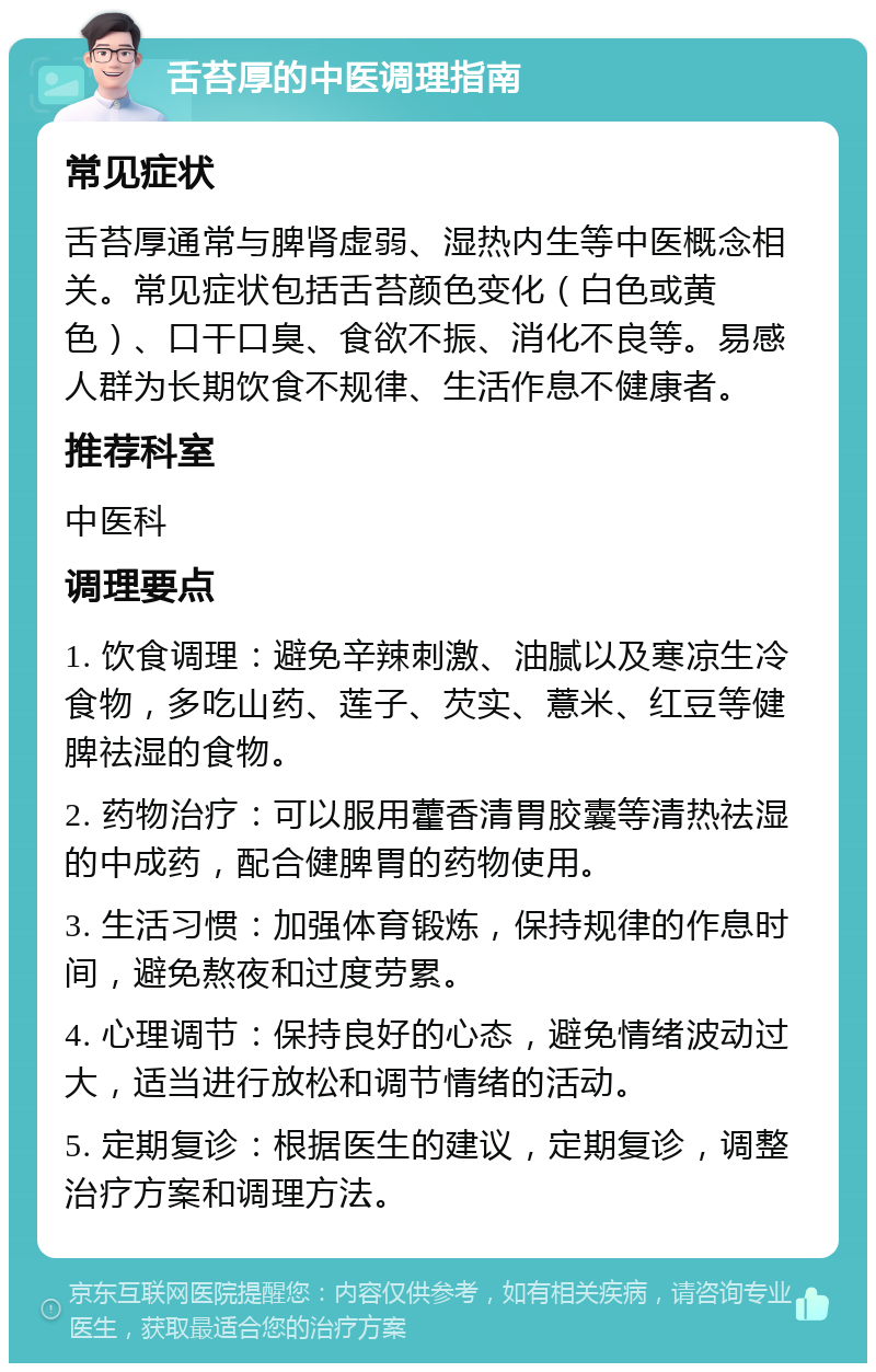 舌苔厚的中医调理指南 常见症状 舌苔厚通常与脾肾虚弱、湿热内生等中医概念相关。常见症状包括舌苔颜色变化（白色或黄色）、口干口臭、食欲不振、消化不良等。易感人群为长期饮食不规律、生活作息不健康者。 推荐科室 中医科 调理要点 1. 饮食调理：避免辛辣刺激、油腻以及寒凉生冷食物，多吃山药、莲子、芡实、薏米、红豆等健脾祛湿的食物。 2. 药物治疗：可以服用藿香清胃胶囊等清热祛湿的中成药，配合健脾胃的药物使用。 3. 生活习惯：加强体育锻炼，保持规律的作息时间，避免熬夜和过度劳累。 4. 心理调节：保持良好的心态，避免情绪波动过大，适当进行放松和调节情绪的活动。 5. 定期复诊：根据医生的建议，定期复诊，调整治疗方案和调理方法。