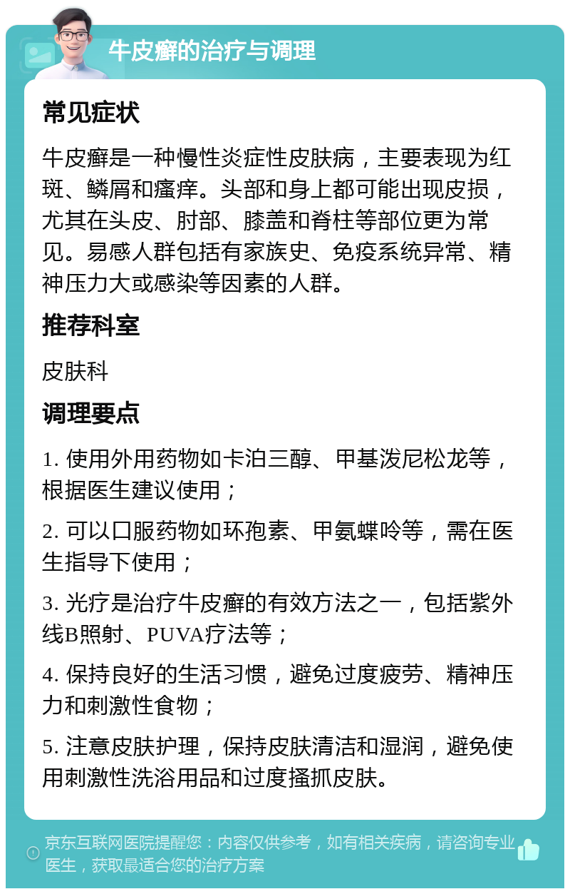 牛皮癣的治疗与调理 常见症状 牛皮癣是一种慢性炎症性皮肤病，主要表现为红斑、鳞屑和瘙痒。头部和身上都可能出现皮损，尤其在头皮、肘部、膝盖和脊柱等部位更为常见。易感人群包括有家族史、免疫系统异常、精神压力大或感染等因素的人群。 推荐科室 皮肤科 调理要点 1. 使用外用药物如卡泊三醇、甲基泼尼松龙等，根据医生建议使用； 2. 可以口服药物如环孢素、甲氨蝶呤等，需在医生指导下使用； 3. 光疗是治疗牛皮癣的有效方法之一，包括紫外线B照射、PUVA疗法等； 4. 保持良好的生活习惯，避免过度疲劳、精神压力和刺激性食物； 5. 注意皮肤护理，保持皮肤清洁和湿润，避免使用刺激性洗浴用品和过度搔抓皮肤。