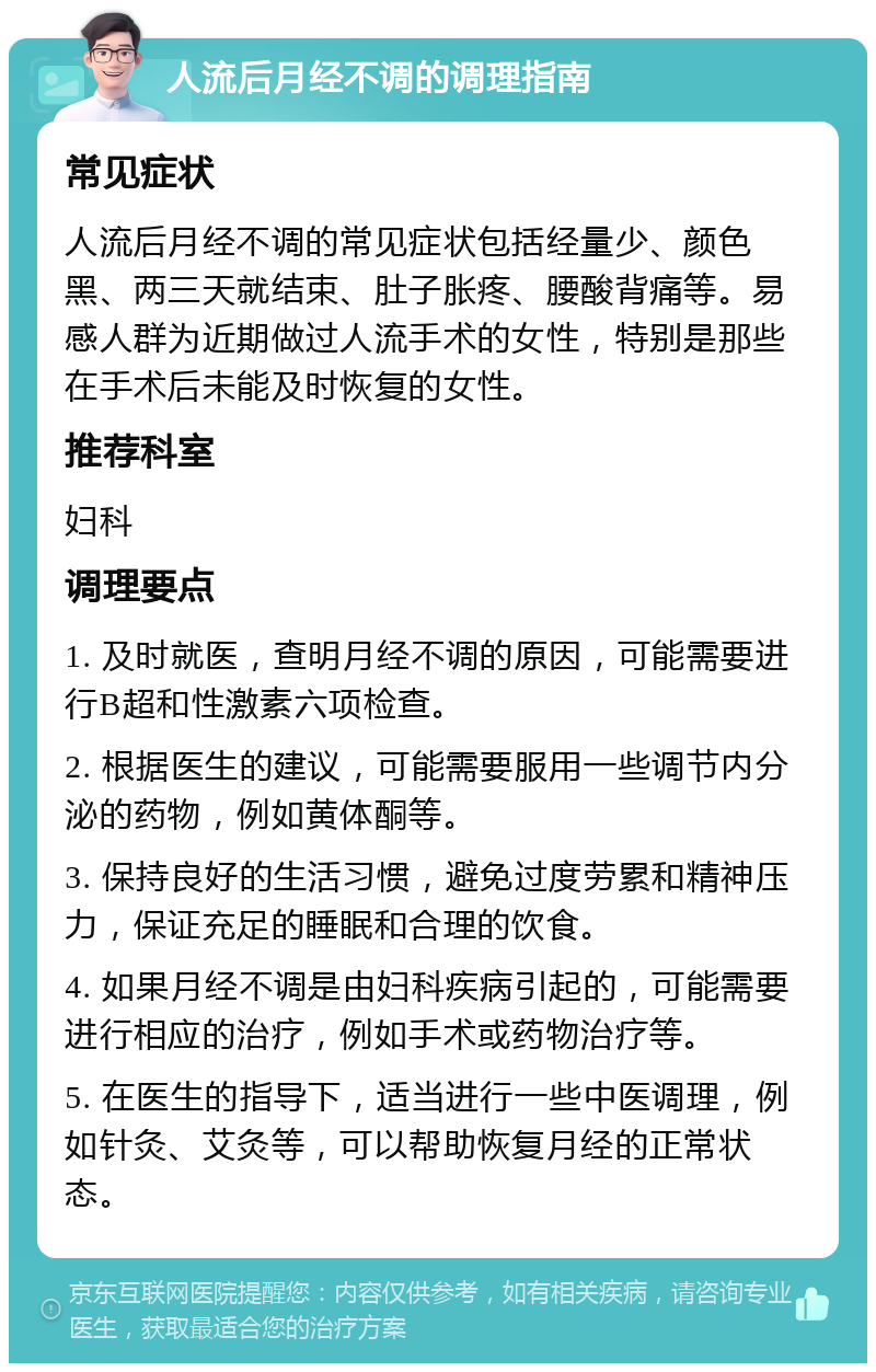 人流后月经不调的调理指南 常见症状 人流后月经不调的常见症状包括经量少、颜色黑、两三天就结束、肚子胀疼、腰酸背痛等。易感人群为近期做过人流手术的女性，特别是那些在手术后未能及时恢复的女性。 推荐科室 妇科 调理要点 1. 及时就医，查明月经不调的原因，可能需要进行B超和性激素六项检查。 2. 根据医生的建议，可能需要服用一些调节内分泌的药物，例如黄体酮等。 3. 保持良好的生活习惯，避免过度劳累和精神压力，保证充足的睡眠和合理的饮食。 4. 如果月经不调是由妇科疾病引起的，可能需要进行相应的治疗，例如手术或药物治疗等。 5. 在医生的指导下，适当进行一些中医调理，例如针灸、艾灸等，可以帮助恢复月经的正常状态。