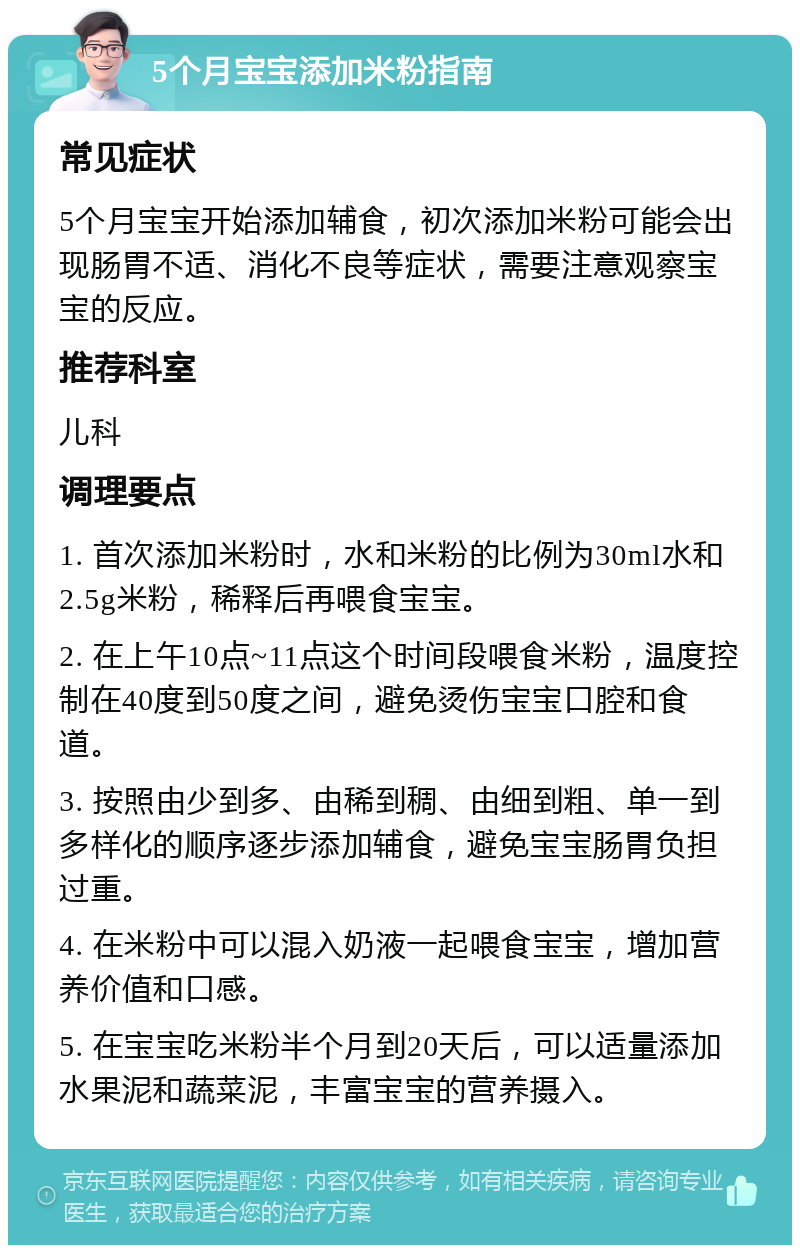 5个月宝宝添加米粉指南 常见症状 5个月宝宝开始添加辅食，初次添加米粉可能会出现肠胃不适、消化不良等症状，需要注意观察宝宝的反应。 推荐科室 儿科 调理要点 1. 首次添加米粉时，水和米粉的比例为30ml水和2.5g米粉，稀释后再喂食宝宝。 2. 在上午10点~11点这个时间段喂食米粉，温度控制在40度到50度之间，避免烫伤宝宝口腔和食道。 3. 按照由少到多、由稀到稠、由细到粗、单一到多样化的顺序逐步添加辅食，避免宝宝肠胃负担过重。 4. 在米粉中可以混入奶液一起喂食宝宝，增加营养价值和口感。 5. 在宝宝吃米粉半个月到20天后，可以适量添加水果泥和蔬菜泥，丰富宝宝的营养摄入。